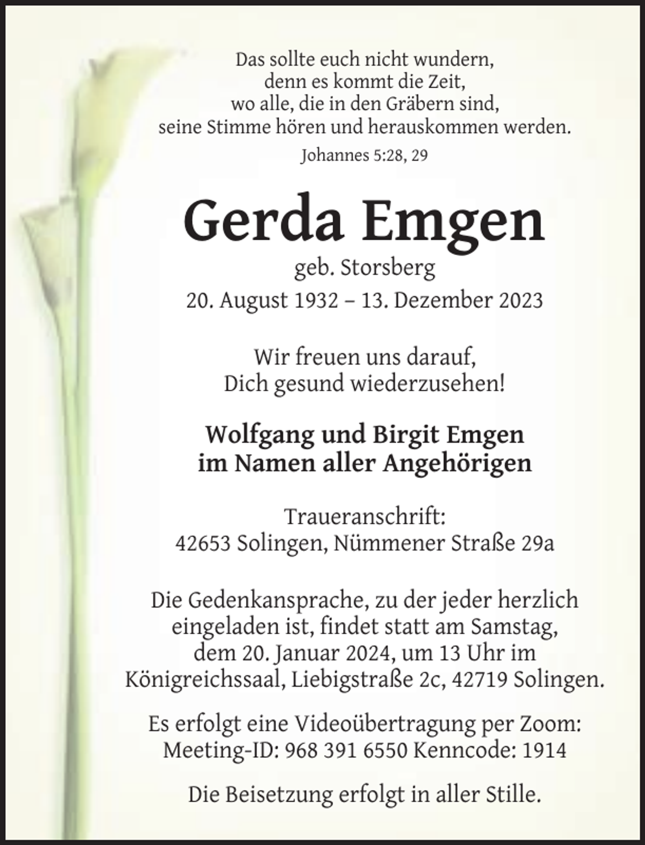 <p>Das sollte euch nicht wundern,<br />denn es kommt die Zeit,<br />wo alle, die in den Gräbern sind,<br />seine Stimme hören und herauskommen werden.<br />Johannes 5:28, 29</p><p>Gerda Emgen<br />geb. Storsberg<br />20. August 1932 – 13. Dezember 2023<br />Wir freuen uns darauf,<br />Dich gesund wiederzusehen!</p><p>Wolfgang und Birgit Emgen<br />im Namen aller Angehörigen<br />Traueranschrift:<br />42653 Solingen, Nümmener Straße 29a<br />Die Gedenkansprache, zu der jeder herzlich<br />eingeladen ist, findet statt am Samstag,<br />dem 20. Januar 2024, um 13 Uhr im<br />Königreichssaal, Liebigstraße 2c, 42719 Solingen.<br />Es erfolgt eine Videoübertragung per Zoom:<br />Meeting-ID: 968 391 6550 Kenncode: 1914<br />Die Beisetzung erfolgt in aller Stille.</p>