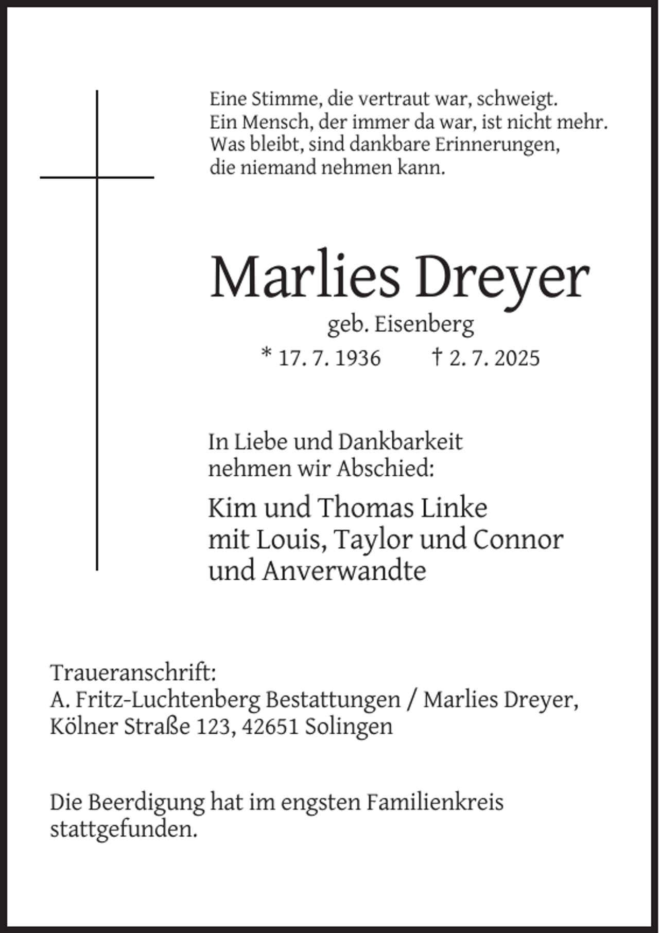 <p>Eine Stimme, die vertraut war, schweigt.<br />Ein Mensch, der immer da war, ist nicht mehr.<br />Was bleibt, sind dankbare Erinnerungen,<br />die niemand nehmen kann.</p><p>Marlies Dreyer<br />geb. Eisenberg<br />* 17. 7. 1936<br />† 2. 7. 2025</p><p>In Liebe und Dankbarkeit<br />nehmen wir Abschied:</p><p>Kim und Thomas Linke<br />mit Louis, Taylor und Connor<br />und Anverwandte</p><p>Traueranschrift:<br />A. Fritz-Luchtenberg Bestattungen / Marlies Dreyer,<br />Kölner Straße 123, 42651 Solingen</p><p>Die Beerdigung hat im engsten Familienkreis<br />stattgefunden.</p>