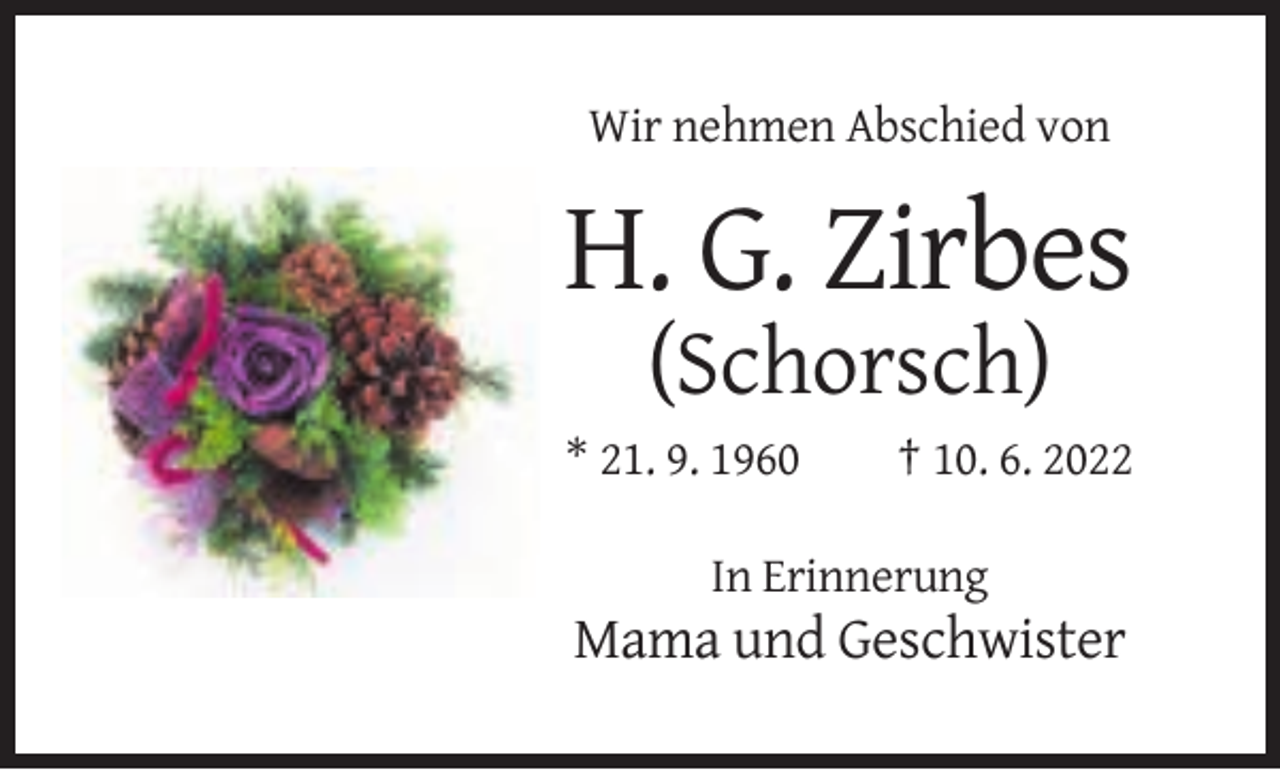 <p>Wir nehmen Abschied von</p><p>H. G. Zirbes<br />(Schorsch)<br />* 21. 9. 1960</p><p>† 10. 6. 2022</p><p>In Erinnerung</p><p>Mama und Geschwister</p>