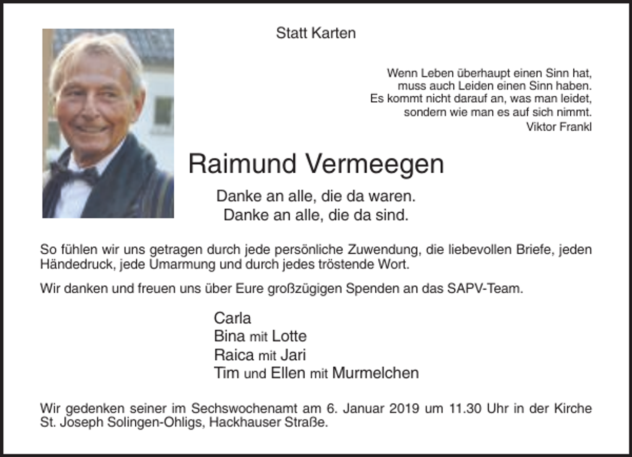 <p>Statt Karten<br />Wenn Leben überhaupt einen Sinn hat,<br />muss auch Leiden einen Sinn haben.<br />Es kommt nicht darauf an, was man leidet,<br />sondern wie man es auf sich nimmt.<br />Viktor Frankl</p><p>Raimund Vermeegen<br />Danke an alle, die da waren.<br />Danke an alle, die da sind.<br />So fühlen wir uns getragen durch jede persönliche Zuwendung, die liebevollen Briefe, jeden<br />Händedruck, jede Umarmung und durch jedes tröstende Wort.<br />Wir danken und freuen uns über Eure großzügigen Spenden an das SAPV-Team.</p><p>Carla<br />Bina mit Lotte<br />Raica mit Jari<br />Tim und Ellen mit Murmelchen<br />Wir gedenken seiner im Sechswochenamt am 6. Januar 2019 um 11.30 Uhr in der Kirche<br />St. Joseph Solingen-Ohligs, Hackhauser Straße.</p>