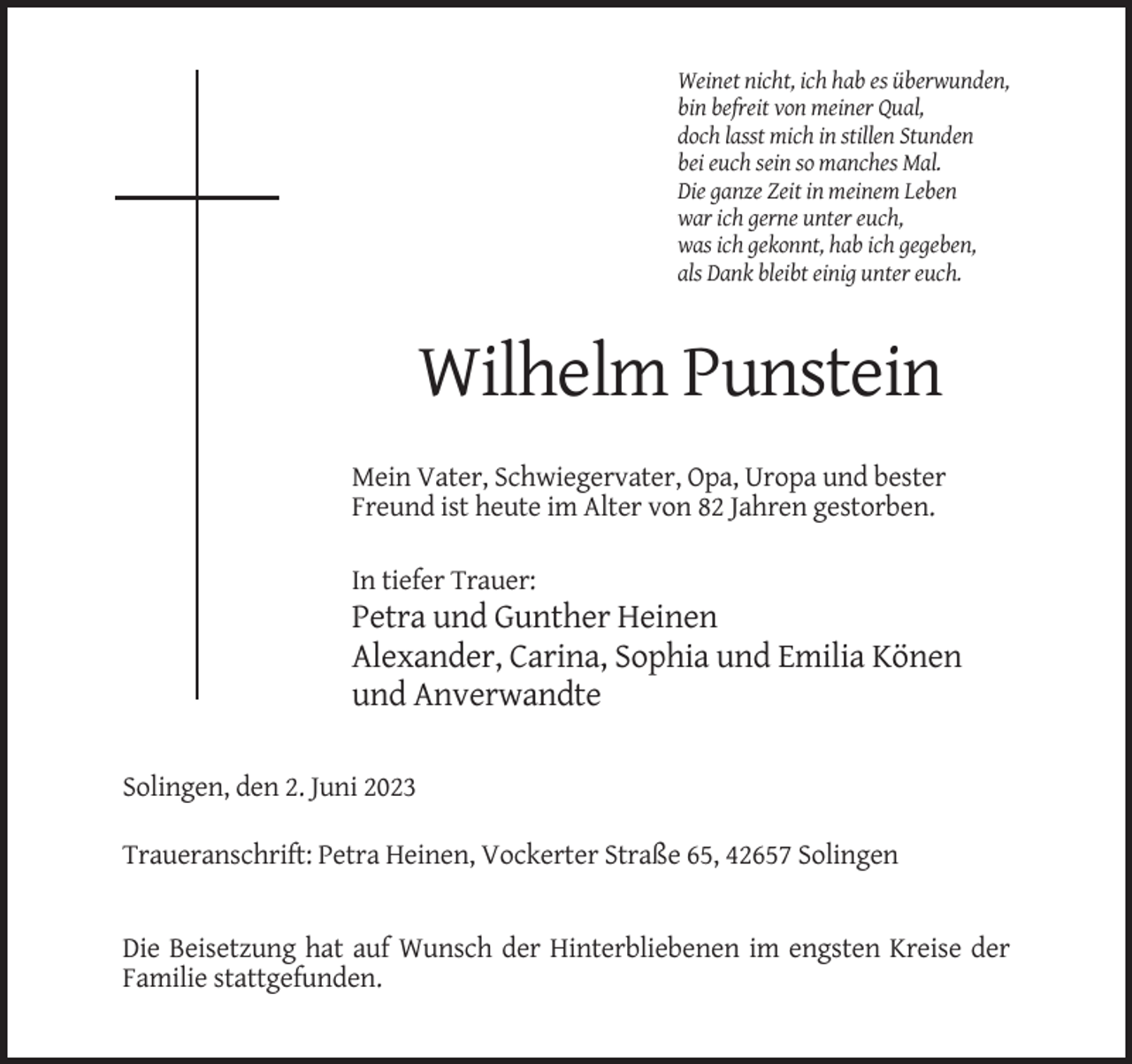 <p>Weinet nicht, ich hab es überwunden,<br />bin befreit von meiner Qual,<br />doch lasst mich in stillen Stunden<br />bei euch sein so manches Mal.<br />Die ganze Zeit in meinem Leben<br />war ich gerne unter euch,<br />was ich gekonnt, hab ich gegeben,<br />als Dank bleibt einig unter euch.</p><p>Wilhelm Punstein<br />Mein Vater, Schwiegervater, Opa, Uropa und bester<br />Freund ist heute im Alter von 82 Jahren gestorben.<br />In tiefer Trauer:</p><p>Petra und Gunther Heinen<br />Alexander, Carina, Sophia und Emilia Könen<br />und Anverwandte<br />Solingen, den 2. Juni 2023<br />Traueranschrift: Petra Heinen, Vockerter Straße 65, 42657 Solingen</p><p>Die Beisetzung hat auf Wunsch der Hinterbliebenen im engsten Kreise der<br />Familie stattgefunden.</p>