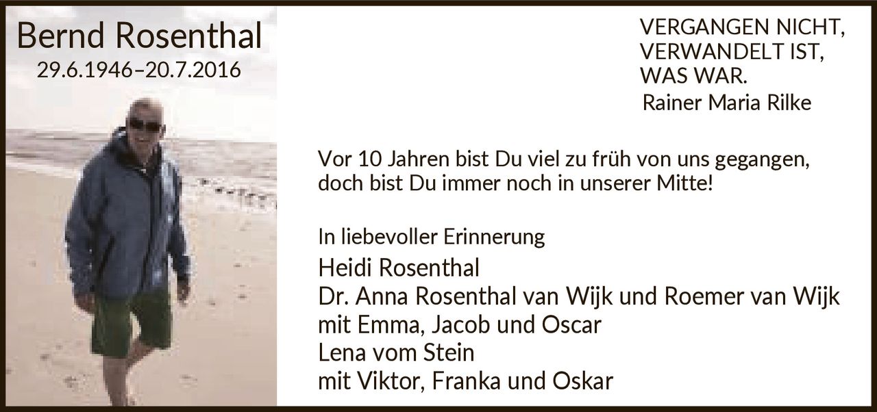 <p><i>VERGANGEN NICHT, VERWANDELT IST, WAS WAR.<br>Rainer Maria Rilke</i></p><p>Vor 10 Jahren bist Du viel zu früh von uns gegangen, doch bist Du immer noch in unserer Mitte!</p><p>In liebevoller Erinnerung</p><p><strong>Heidi Rosenthal</strong><br><strong>Dr. Anna Rosenthal van Wijk und Roemer van Wijk</strong> mit Emma, Jacob und Oscar<br><strong>Lena vom Stein</strong> mit Viktor, Franka und Oskar</p>