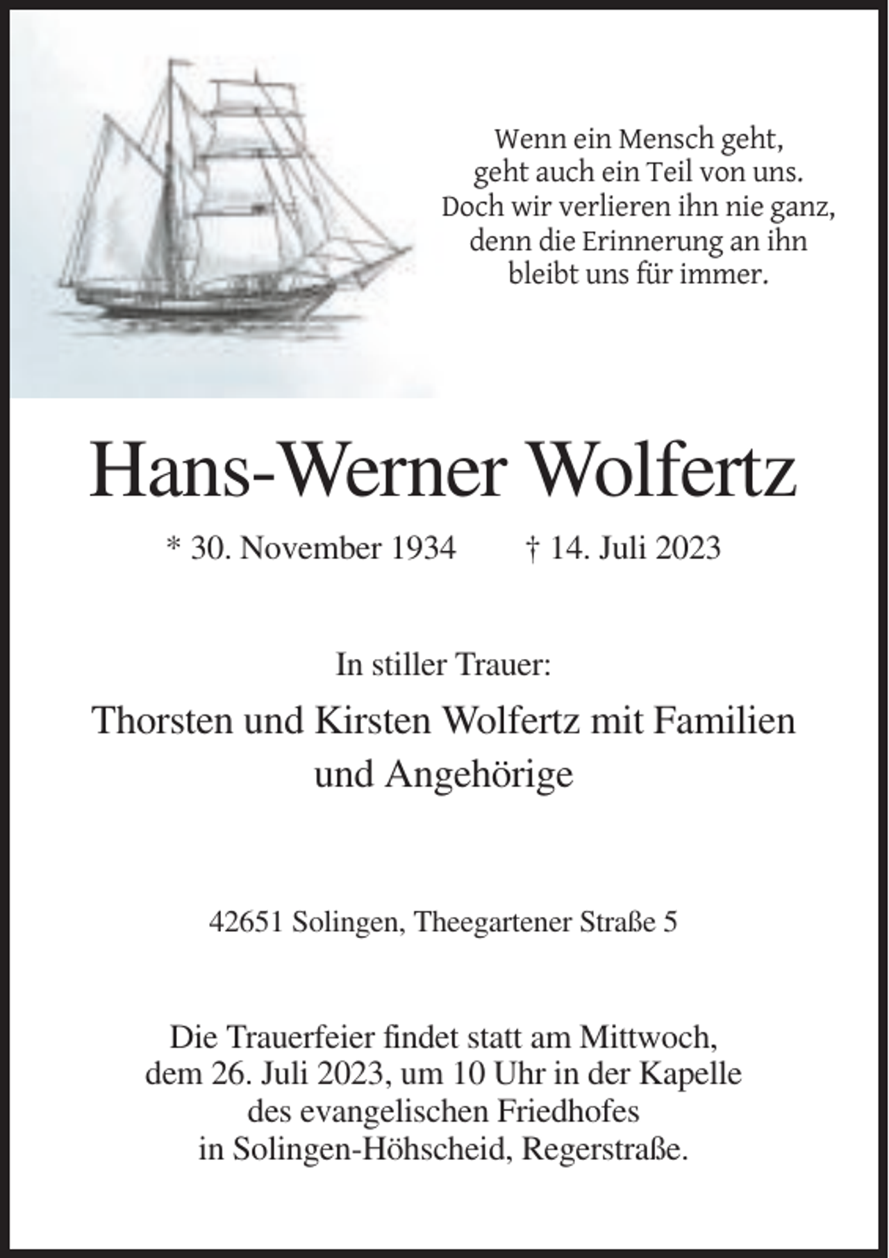 <p>Wenn ein Mensch geht,<br />geht auch ein Teil von uns.<br />Doch wir verlieren ihn nie ganz,<br />denn die Erinnerung an ihn<br />bleibt uns für immer.</p><p>Hans-Werner Wolfertz<br />* 30. November 1934</p><p>† 14. Juli 2023</p><p>In stiller Trauer:</p><p>Thorsten und Kirsten Wolfertz mit Familien<br />und Angehörige</p><p>42651 Solingen, Theegartener Straße 5</p><p>Die Trauerfeier findet statt am Mittwoch,<br />dem 26. Juli 2023, um 10 Uhr in der Kapelle<br />des evangelischen Friedhofes<br />in Solingen-Höhscheid, Regerstraße.</p>