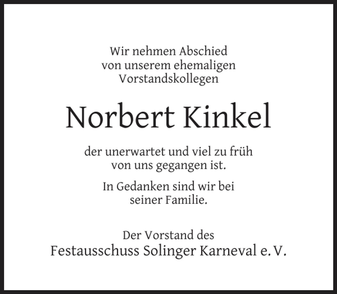 <p>Wir nehmen Abschied<br />von unserem ehemaligen<br />Vorstandskollegen</p><p>Norbert Kinkel<br />der unerwartet und viel zu früh<br />von uns gegangen ist.<br />In Gedanken sind wir bei<br />seiner Familie.<br />Der Vorstand des</p><p>Festausschuss Solinger Karneval e. V.</p>