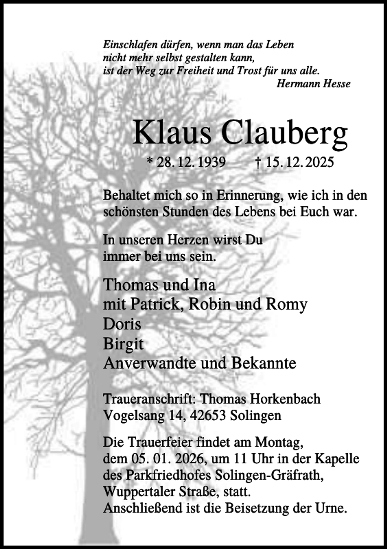 <p>Einschlafen dürfen, wenn man das Leben<br />nicht mehr selbst gestalten kann,<br />ist der Weg zur Freiheit und Trost für uns alle.<br />Hermann Hesse</p><p>Klaus Clauberg<br />* 28. 12. 1939</p><p>† 15. 12. 2025</p><p>Behaltet mich so in Erinnerung, wie ich in den<br />schönsten Stunden des Lebens bei Euch war.<br />In unseren Herzen wirst Du<br />immer bei uns sein.</p><p>Thomas und Ina<br />mit Patrick, Robin und Romy<br />Doris<br />Birgit<br />Anverwandte und Bekannte<br />Traueranschrift: Thomas Horkenbach<br />Vogelsang 14, 42653 Solingen<br />Die Trauerfeier findet am Montag,<br />dem 05. 01. 2026, um 11 Uhr in der Kapelle<br />des Parkfriedhofes Solingen-Gräfrath,<br />Wuppertaler Straße, statt.<br />Anschließend ist die Beisetzung der Urne.</p>
