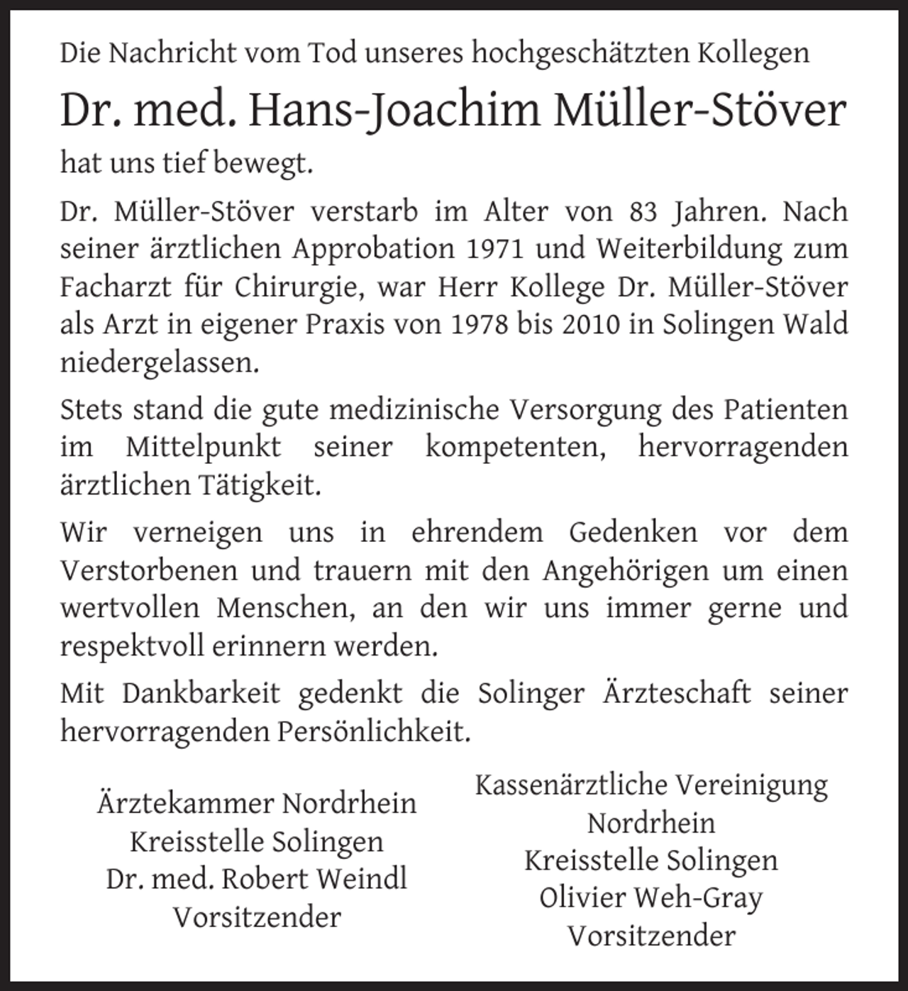 <p>Die Nachricht vom Tod unseres hochgeschätzten Kollegen</p>
<p>Dr. med. Hans-Joachim Müller-Stöver</p>
<p>hat uns tief bewegt.</p>
<p>Dr. Müller-Stöver verstarb im Alter von 83 Jahren. Nach<br />seiner ärztlichen Approbation 1971 und Weiterbildung zum<br />Facharzt für Chirurgie, war Herr Kollege Dr. Müller-Stöver<br />als Arzt in eigener Praxis von 1978 bis 2010 in Solingen Wald<br />niedergelassen.<br />Stets stand die gute medizinische Versorgung des Patienten<br />im Mittelpunkt seiner kompetenten, hervorragenden<br />ärztlichen Tätigkeit.<br />Wir verneigen uns in ehrendem Gedenken vor dem<br />Verstorbenen und trauern mit den Angehörigen um einen<br />wertvollen Menschen, an den wir uns immer gerne und<br />respektvoll erinnern werden.<br />Mit Dankbarkeit gedenkt die Solinger Ärzteschaft seiner<br />hervorragenden Persönlichkeit.<br />Ärztekammer Nordrhein<br />Kreisstelle Solingen<br />Dr. med. Robert Weindl<br />Vorsitzender</p>
<p>Kassenärztliche Vereinigung<br />Nordrhein<br />Kreisstelle Solingen<br />Olivier Weh-Gray<br />Vorsitzender</p>