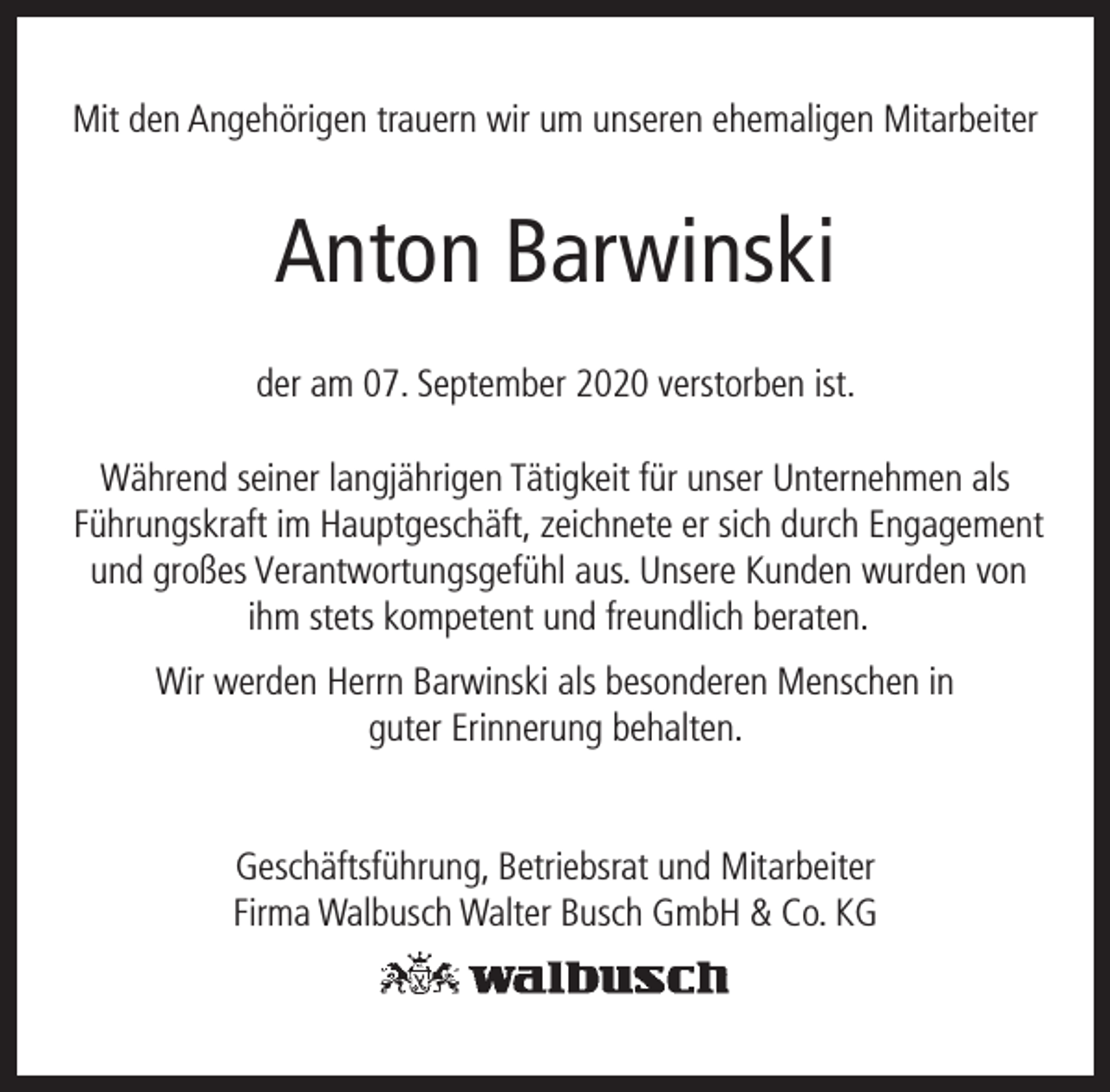 <p>Mit den Angehörigen trauern wir um unseren ehemaligen Mitarbeiter</p><p>Anton Barwinski<br />der am 07. September 2020 verstorben ist.<br />Während seiner langjährigen Tätigkeit für unser Unternehmen als<br />Führungskraft im Hauptgeschäft, zeichnete er sich durch Engagement<br />und großes Verantwortungsgefühl aus. Unsere Kunden wurden von<br />ihm stets kompetent und freundlich beraten.<br />Wir werden Herrn Barwinski als besonderen Menschen in<br />guter Erinnerung behalten.<br />Geschäftsführung, Betriebsrat und Mitarbeiter<br />Firma Walbusch Walter Busch GmbH &amp; Co. KG</p>