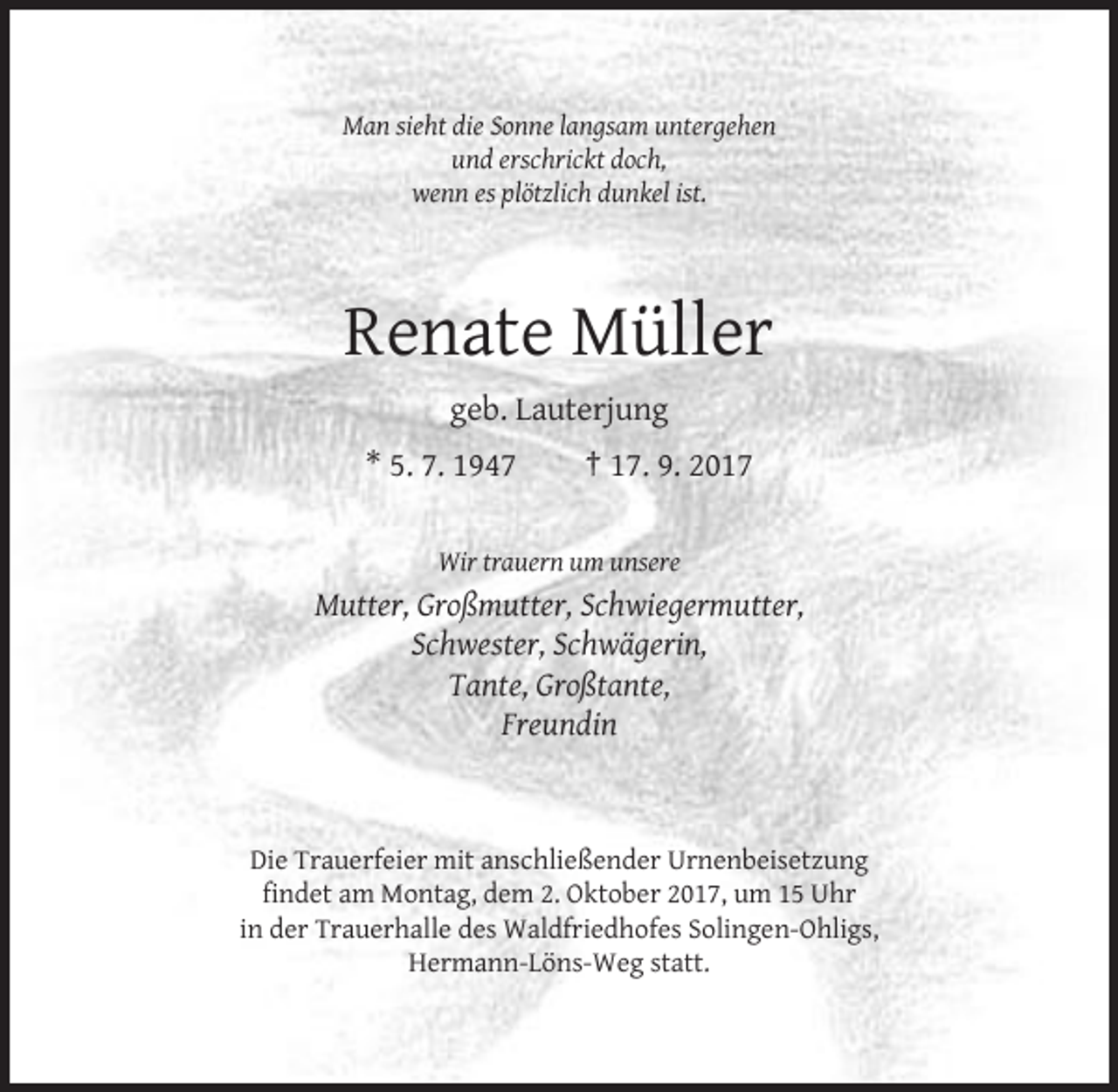 <p>Man sieht die Sonne langsam untergehen<br />und erschrickt doch,<br />wenn es plötzlich dunkel ist.</p><p>Renate Müller<br />geb. Lauterjung<br />* 5. 7. 1947</p><p>† 17. 9. 2017</p><p>Wir trauern um unsere</p><p>Mutter, Großmutter, Schwiegermutter,<br />Schwester, Schwägerin,<br />Tante, Großtante,<br />Freundin</p><p>Die Trauerfeier mit anschließender Urnenbeisetzung<br />findet am Montag, dem 2. Oktober 2017, um 15 Uhr<br />in der Trauerhalle des Waldfriedhofes Solingen-Ohligs,<br />Hermann-Löns-Weg statt.</p>