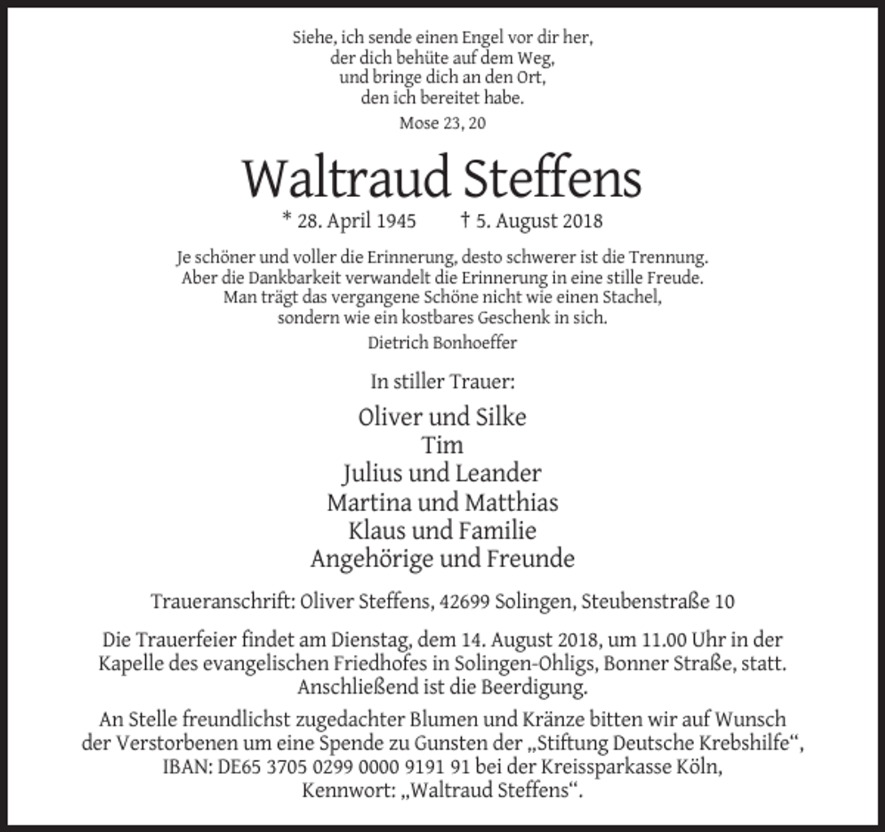 <p>Siehe, ich sende einen Engel vor dir her,<br />der dich behüte auf dem Weg,<br />und bringe dich an den Ort,<br />den ich bereitet habe.<br />Mose 23, 20</p><p>Waltraud Steffens<br />* 28. April 1945</p><p>† 5. August 2018</p><p>Je schöner und voller die Erinnerung, desto schwerer ist die Trennung.<br />Aber die Dankbarkeit verwandelt die Erinnerung in eine stille Freude.<br />Man trägt das vergangene Schöne nicht wie einen Stachel,<br />sondern wie ein kostbares Geschenk in sich.<br />Dietrich Bonhoeffer</p><p>In stiller Trauer:</p><p>Oliver und Silke<br />Tim<br />Julius und Leander<br />Martina und Matthias<br />Klaus und Familie<br />Angehörige und Freunde<br />Traueranschrift: Oliver Steffens, 42699 Solingen, Steubenstraße 10<br />Die Trauerfeier findet am Dienstag, dem 14. August 2018, um 11.00 Uhr in der<br />Kapelle des evangelischen Friedhofes in Solingen-Ohligs, Bonner Straße, statt.<br />Anschließend ist die Beerdigung.<br />An Stelle freundlichst zugedachter Blumen und Kränze bitten wir auf Wunsch<br />der Verstorbenen um eine Spende zu Gunsten der „Stiftung Deutsche Krebshilfe“,<br />IBAN: DE65 3705 0299 0000 91 bei der Kreissparkasse Köln,<br />Kennwort: „Waltraud Steffens“.</p>