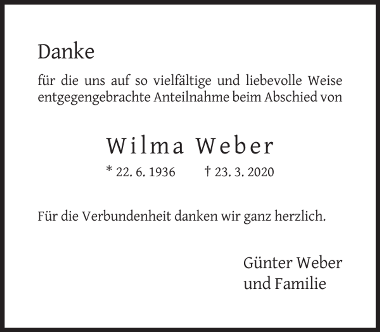 <p>Danke<br />für die uns auf so vielfältige und liebevolle Weise<br />entgegengebrachte Anteilnahme beim Abschied von</p><p>Wilma Weber<br />* 22. 6. 1936</p><p>† 23. 3. 2020</p><p>Für die Verbundenheit danken wir ganz herzlich.</p><p>Günter Weber<br />und Familie</p>