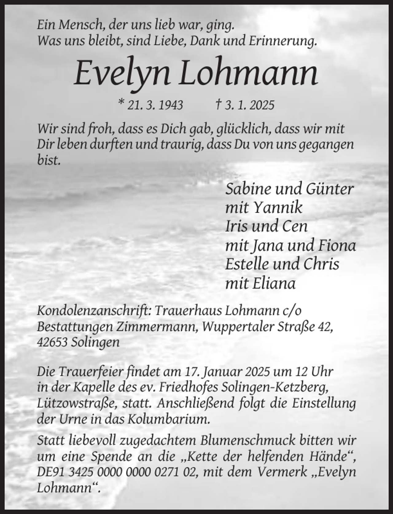 <p>Ein Mensch, der uns lieb war, ging.<br />Was uns bleibt, sind Liebe, Dank und Erinnerung.</p><p>Evelyn Lohmann<br />* 21. 3. 1943</p><p>† 3. 1. 2025</p><p>Wir sind froh, dass es Dich gab, glücklich, dass wir mit<br />Dir leben durften und traurig, dass Du von uns gegangen<br />bist.</p><p>Sabine und Günter<br />mit Yannik<br />Iris und Cen<br />mit Jana und Fiona<br />Estelle und Chris<br />mit Eliana<br />Kondolenzanschrift: Trauerhaus Lohmann c/o<br />Bestattungen Zimmermann, Wuppertaler Straße 42,<br />42653 Solingen<br />Die Trauerfeier findet am 17. Januar 2025 um 12 Uhr<br />in der Kapelle des ev. Friedhofes Solingen-Ketzberg,<br />Lützowstraße, statt. Anschließend folgt die Einstellung<br />der Urne in das Kolumbarium.<br />Statt liebevoll zugedachtem Blumenschmuck bitten wir<br />um eine Spende an die „Kette der helfenden Hände“,<br />DE91 3425 0271 02, mit dem Vermerk „Evelyn<br />Lohmann“.</p>
