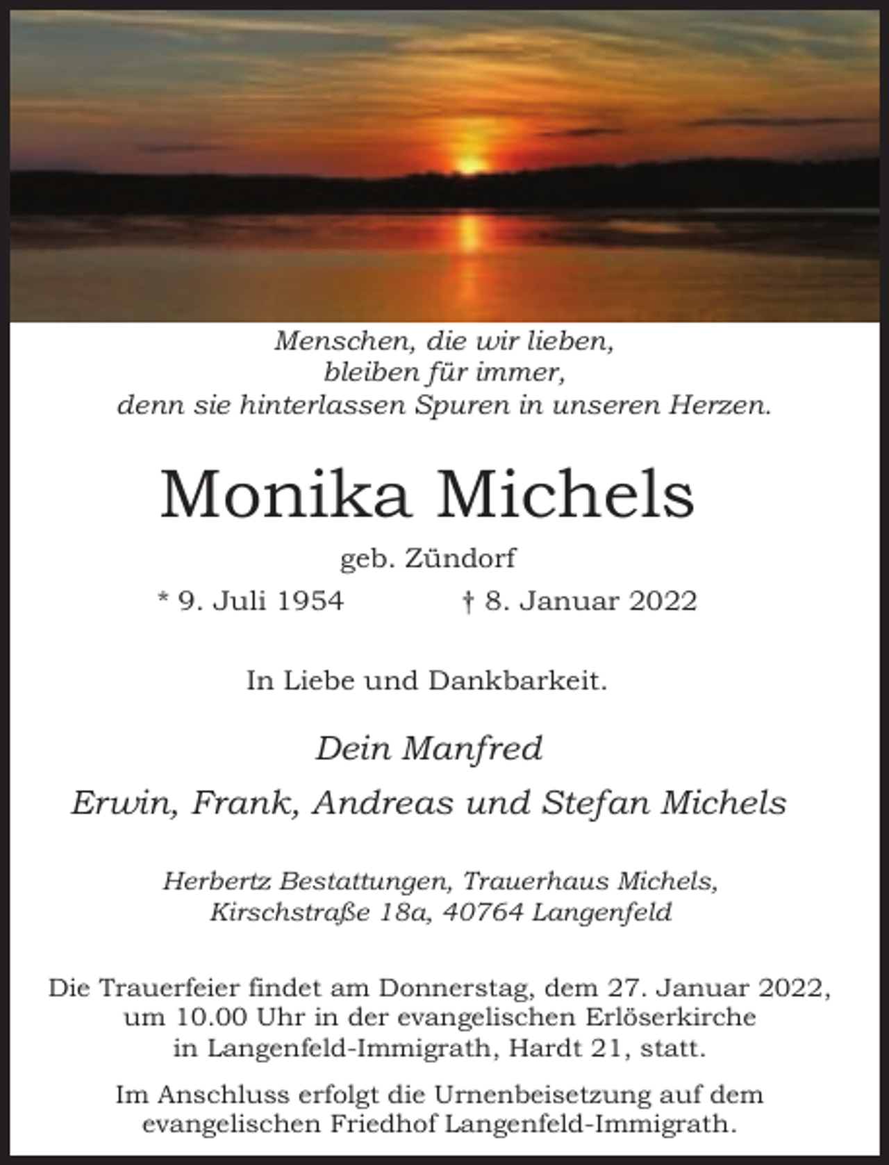 <p>Menschen, die wir lieben,<br />bleiben für immer,<br />denn sie hinterlassen Spuren in unseren Herzen.</p><p>Monika Michels<br />geb. Zündorf</p><p>* 9. Juli 1954</p><p>† 8. Januar 2022</p><p>In Liebe und Dankbarkeit.</p><p>Dein Manfred<br />Erwin, Frank, Andreas und Stefan Michels<br />Herbertz Bestattungen, Trauerhaus Michels,<br />Kirschstraße 18a, 40764 Langenfeld<br />Die Trauerfeier findet am Donnerstag, dem 27. Januar 2022,<br />um 10.00 Uhr in der evangelischen Erlöserkirche<br />in Langenfeld-Immigrath, Hardt 21, statt.<br />Im Anschluss erfolgt die Urnenbeisetzung auf dem<br />evangelischen Friedhof Langenfeld-Immigrath.</p>