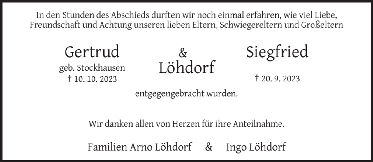 <p>In den Stunden des Abschieds durften wir noch einmal erfahren, wie viel Liebe,<br />Freundschaft und Achtung unseren lieben Eltern, Schwiegereltern und Großeltern</p><p>Gertrud<br />geb. Stockhausen<br />† 10. 10. 2023</p><p>Siegfried</p><p>&amp;</p><p>Löhdorf<br />† 20. 9. 2023<br />entgegengebracht wurden.</p><p>Wir danken allen von Herzen für ihre Anteilnahme.</p><p>Familien Arno Löhdorf</p><p>&amp;</p><p>Ingo Löhdorf</p>