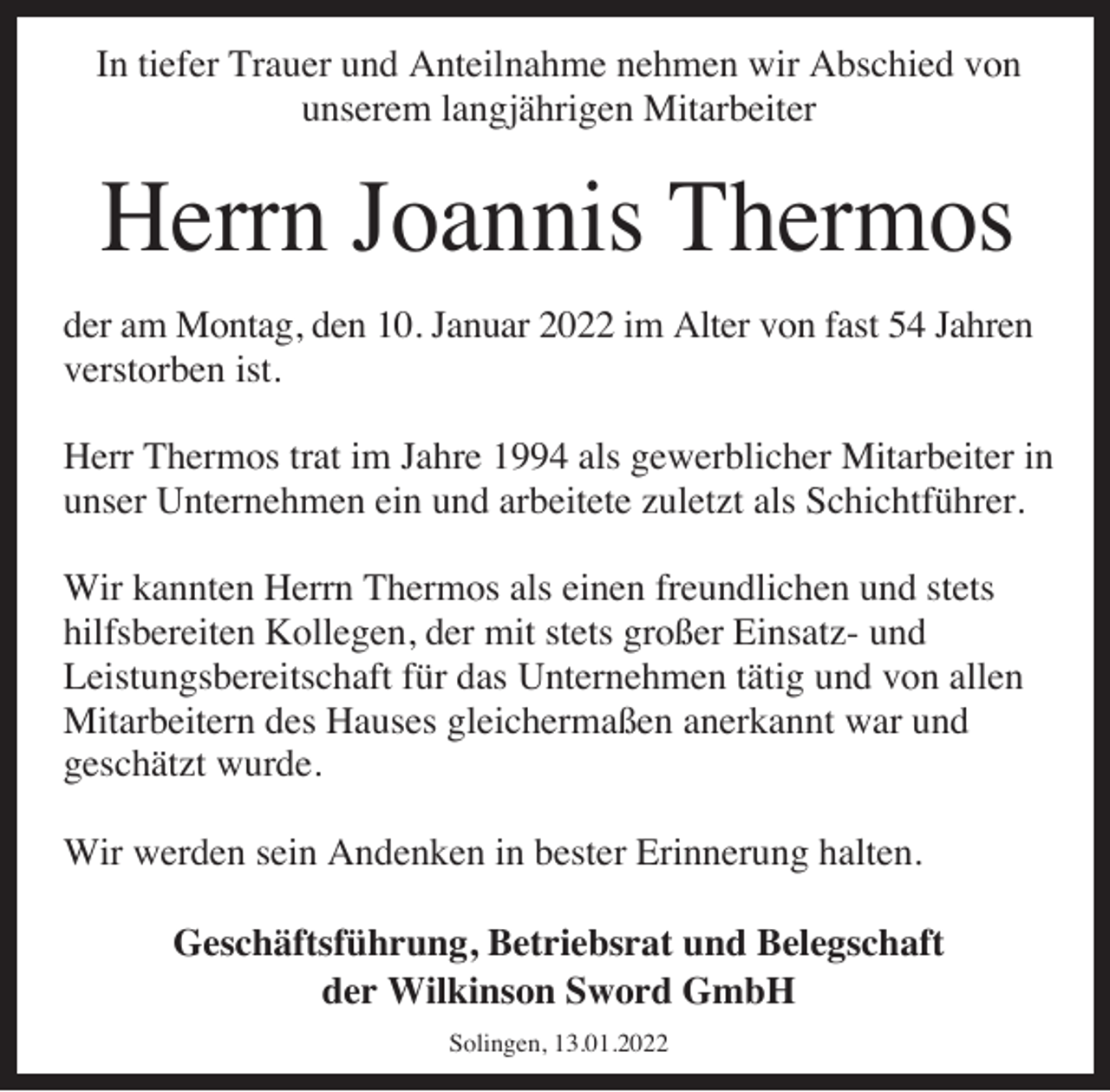 <p>In tiefer Trauer und Anteilnahme nehmen wir Abschied von<br />unserem langjährigen Mitarbeiter</p><p>Herrn Joannis Thermos<br />der am Montag, den 10. Januar 2022 im Alter von fast 54 Jahren<br />verstorben ist.<br />Herr Thermos trat im Jahre 1994 als gewerblicher Mitarbeiter in<br />unser Unternehmen ein und arbeitete zuletzt als Schichtführer.<br />Wir kannten Herrn Thermos als einen freundlichen und stets<br />hilfsbereiten Kollegen, der mit stets großer Einsatz- und<br />Leistungsbereitschaft für das Unternehmen tätig und von allen<br />Mitarbeitern des Hauses gleichermaßen anerkannt war und<br />geschätzt wurde.<br />Wir werden sein Andenken in bester Erinnerung halten.<br />Geschäftsführung, Betriebsrat und Belegschaft<br />der Wilkinson Sword GmbH<br />Solingen, 13.01.2022</p>