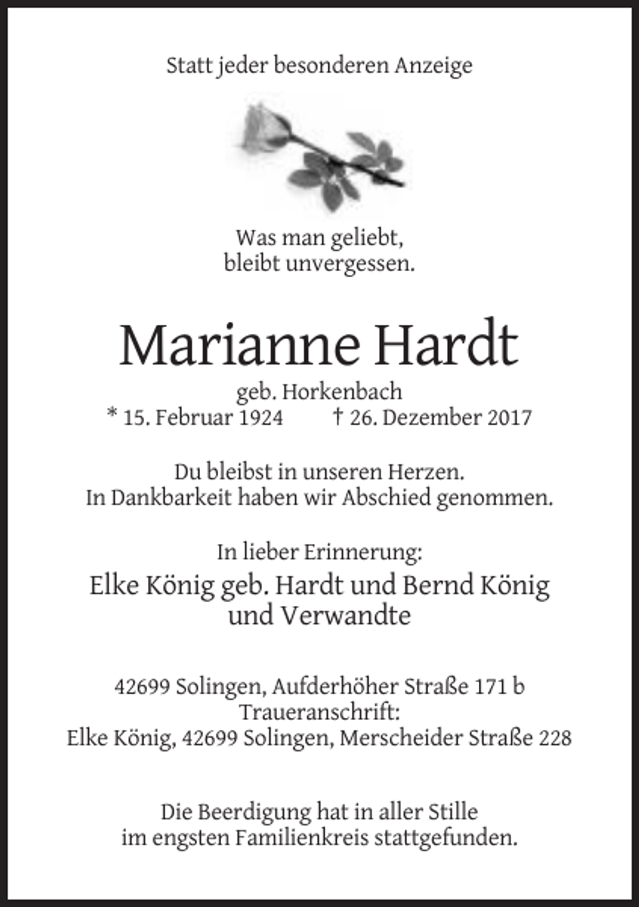 <p>Statt jeder besonderen Anzeige</p><p>Was man geliebt,<br />bleibt unvergessen.</p><p>Marianne Hardt<br />geb. Horkenbach<br />* 15. Februar 1924<br />† 26. Dezember 2017<br />Du bleibst in unseren Herzen.<br />In Dankbarkeit haben wir Abschied genommen.<br />In lieber Erinnerung:</p><p>Elke König geb. Hardt und Bernd König<br />und Verwandte<br />42699 Solingen, Aufderhöher Straße 171 b<br />Traueranschrift:<br />Elke König, 42699 Solingen, Merscheider Straße 228</p><p>Die Beerdigung hat in aller Stille<br />im engsten Familienkreis stattgefunden.</p>