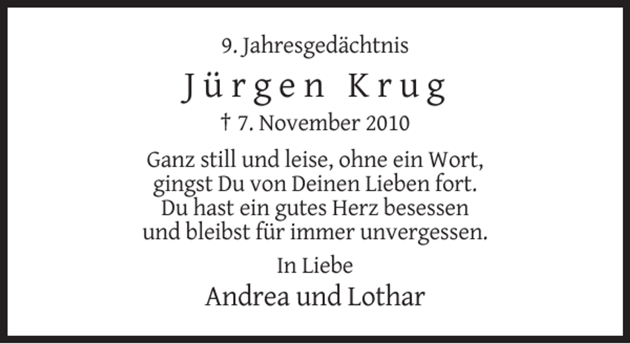 <p>9. Jahresgedächtnis</p><p>Jürgen Krug<br />† 7. November 2010<br />Ganz still und leise, ohne ein Wort,<br />gingst Du von Deinen Lieben fort.<br />Du hast ein gutes Herz besessen<br />und bleibst für immer unvergessen.<br />In Liebe</p><p>Andrea und Lothar</p>
