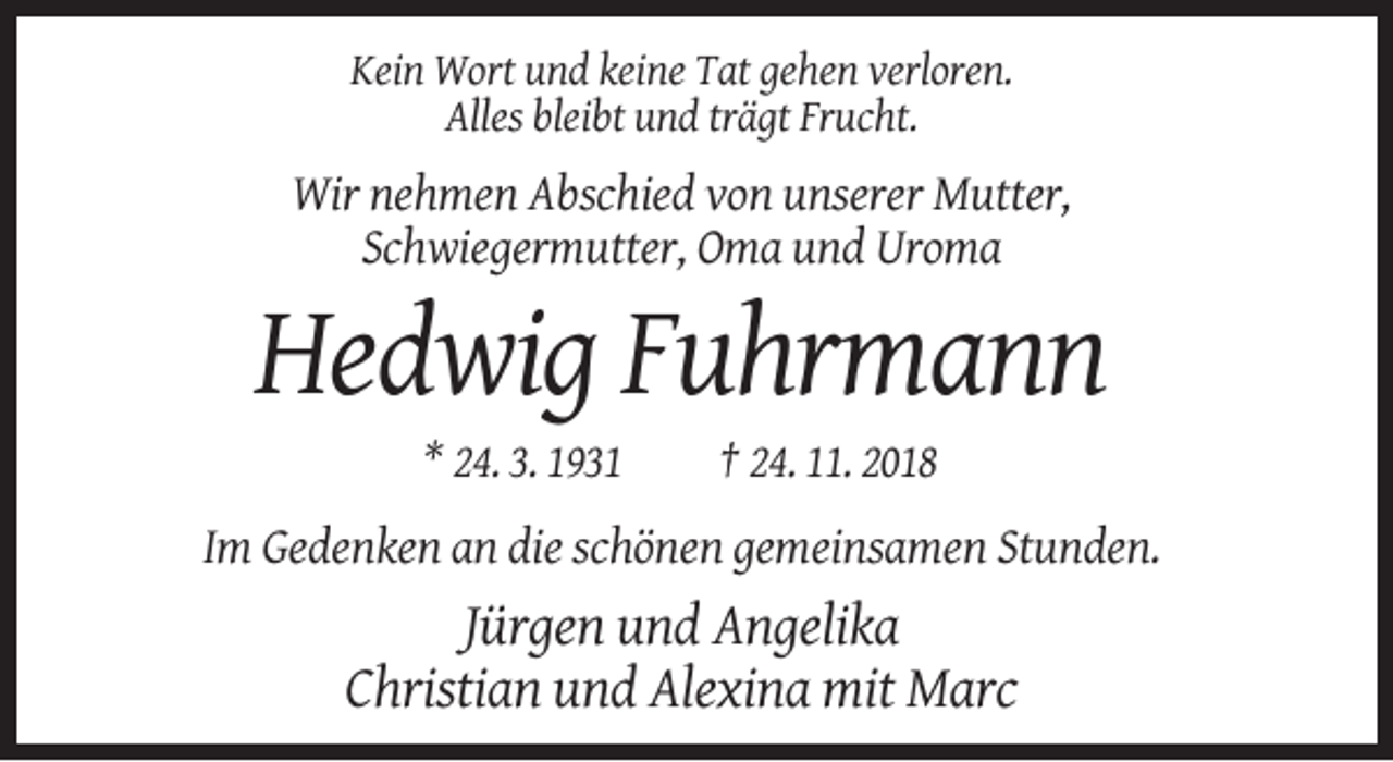 <p>Kein Wort und keine Tat gehen verloren.<br />Alles bleibt und trägt Frucht.</p><p>Wir nehmen Abschied von unserer Mutter,<br />Schwiegermutter, Oma und Uroma</p><p>Hedwig Fuhrmann<br />* 24. 3. 1931</p><p>† 24. 11. 2018</p><p>Im Gedenken an die schönen gemeinsamen Stunden.</p><p>Jürgen und Angelika<br />Christian und Alexina mit Marc</p>