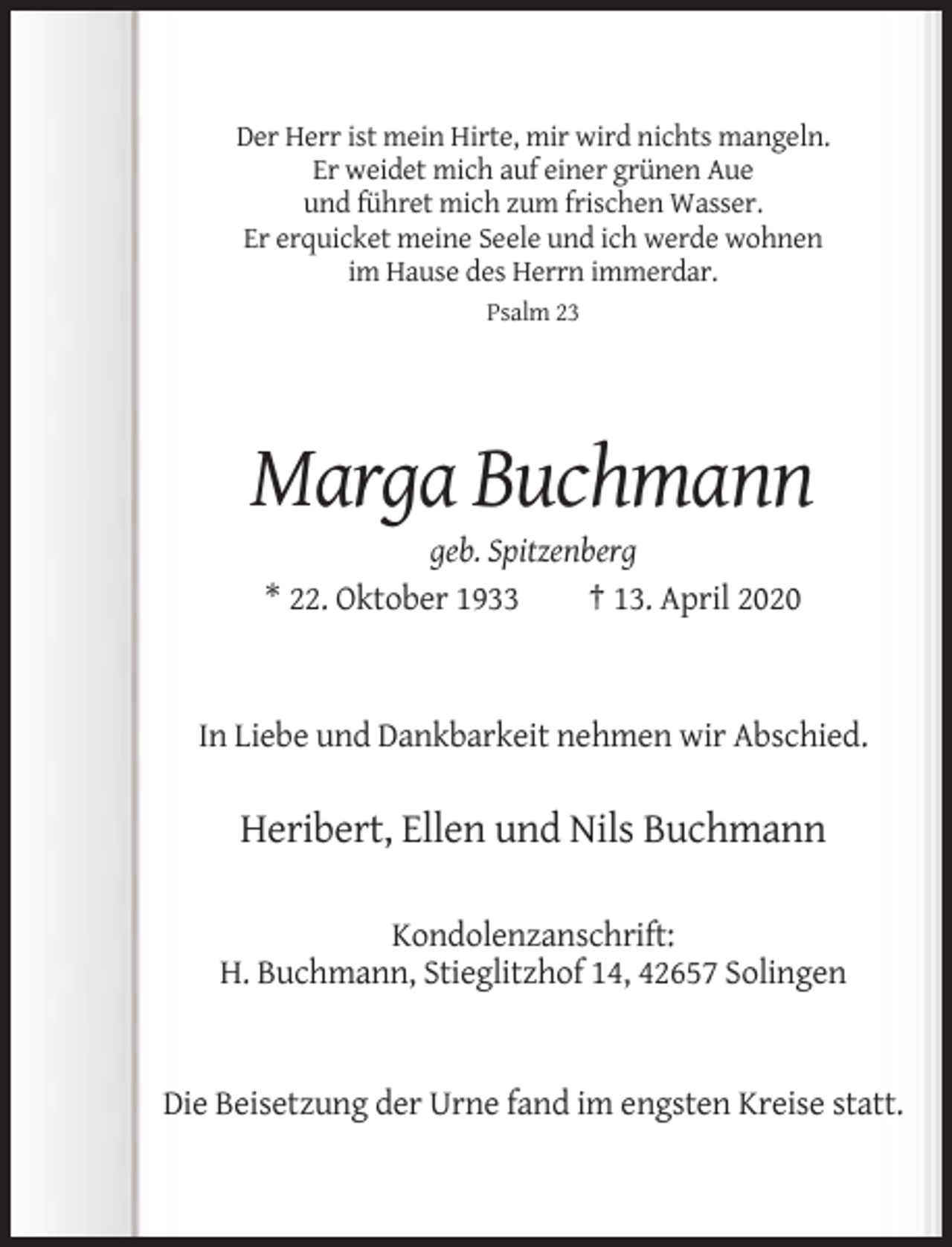 <p>Der Herr ist mein Hirte, mir wird nichts mangeln.<br />Er weidet mich auf einer grünen Aue<br />und führet mich zum frischen Wasser.<br />Er erquicket meine Seele und ich werde wohnen<br />im Hause des Herrn immerdar.<br />Psalm 23</p><p>Marga Buchmann<br />geb. Spitzenberg<br />* 22. Oktober 1933<br />† 13. April 2020</p><p>In Liebe und Dankbarkeit nehmen wir Abschied.</p><p>Heribert, Ellen und Nils Buchmann<br />Kondolenzanschrift:<br />H. Buchmann, Stieglitzhof 14, 42657 Solingen</p><p>Die Beisetzung der Urne fand im engsten Kreise statt.</p>