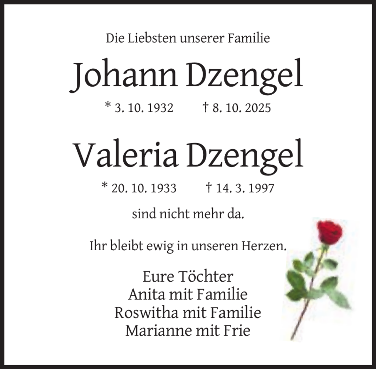 <p>Die Liebsten unserer Familie</p><p>Johann Dzengel<br />* 3. 10. 1932</p><p>† 8. 10. 2025</p><p>Valeria Dzengel<br />* 20. 10. 1933</p><p>† 14. 3. 1997</p><p>sind nicht mehr da.<br />Ihr bleibt ewig in unseren Herzen.</p><p>Eure Töchter<br />Anita mit Familie<br />Roswitha mit Familie<br />Marianne mit Frie</p>