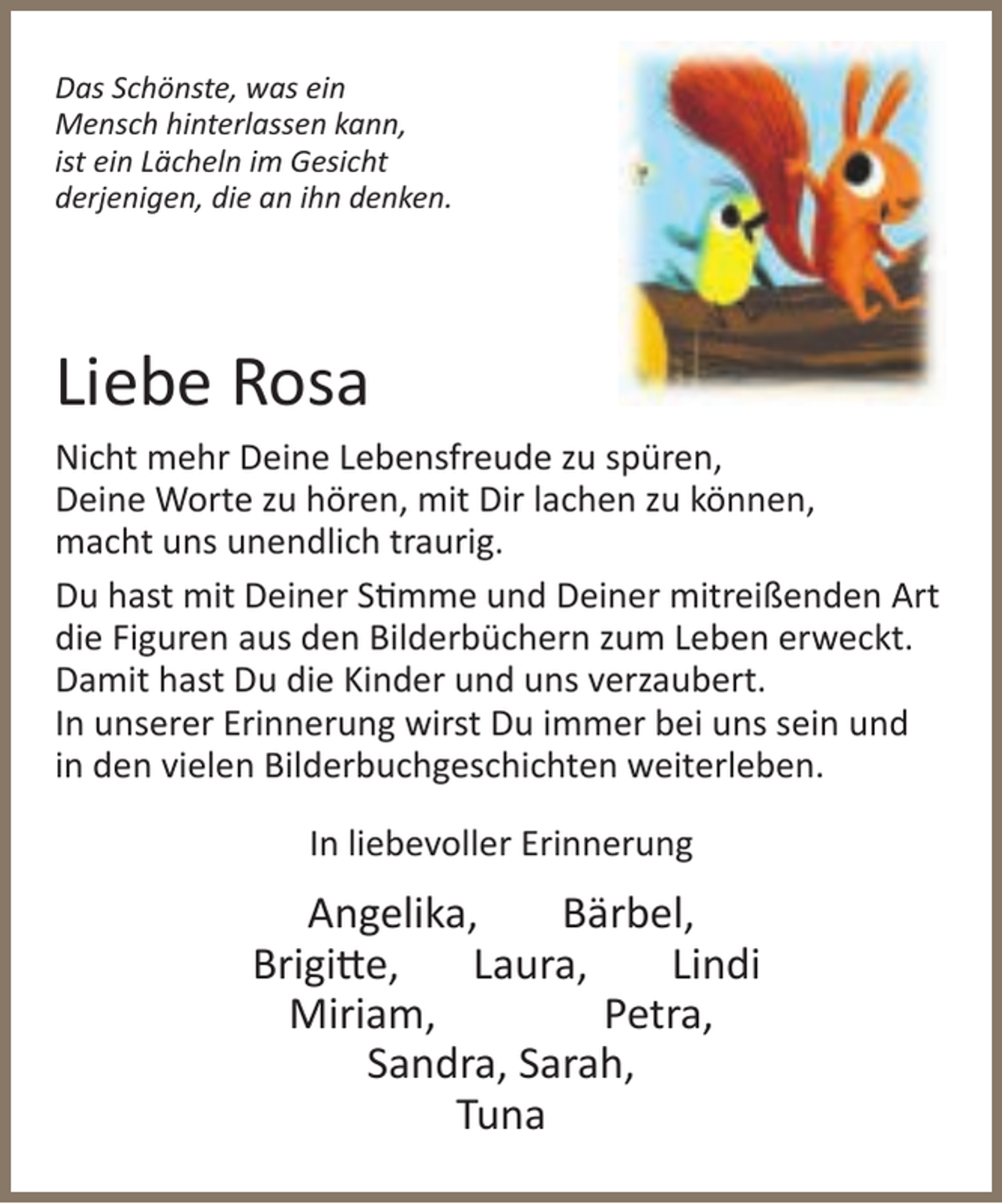 <p>Das Schönste, was ein<br />Mensch hinterlassen kann,<br />ist ein Lächeln im Gesicht<br />derjenigen, die an ihn denken.</p><p>Liebe Rosa<br />Nicht mehr Deine Lebensfreude zu spüren,<br />Deine Worte zu hören, mit Dir lachen zu können,<br />macht uns unendlich traurig.<br />Du hast mit Deiner S mme und Deiner mitreißenden Art<br />die Figuren aus den Bilderbüchern zum Leben erweckt.<br />Damit hast Du die Kinder und uns verzaubert.<br />In unserer Erinnerung wirst Du immer bei uns sein und<br />in den vielen Bilderbuchgeschichten weiterleben.<br />In liebevoller Erinnerung</p><p>Angelika,<br />Bärbel,<br />Brigi e,<br />Laura,<br />Lindi<br />Miriam,<br />Petra,<br />Sandra, Sarah,<br />Tuna</p>