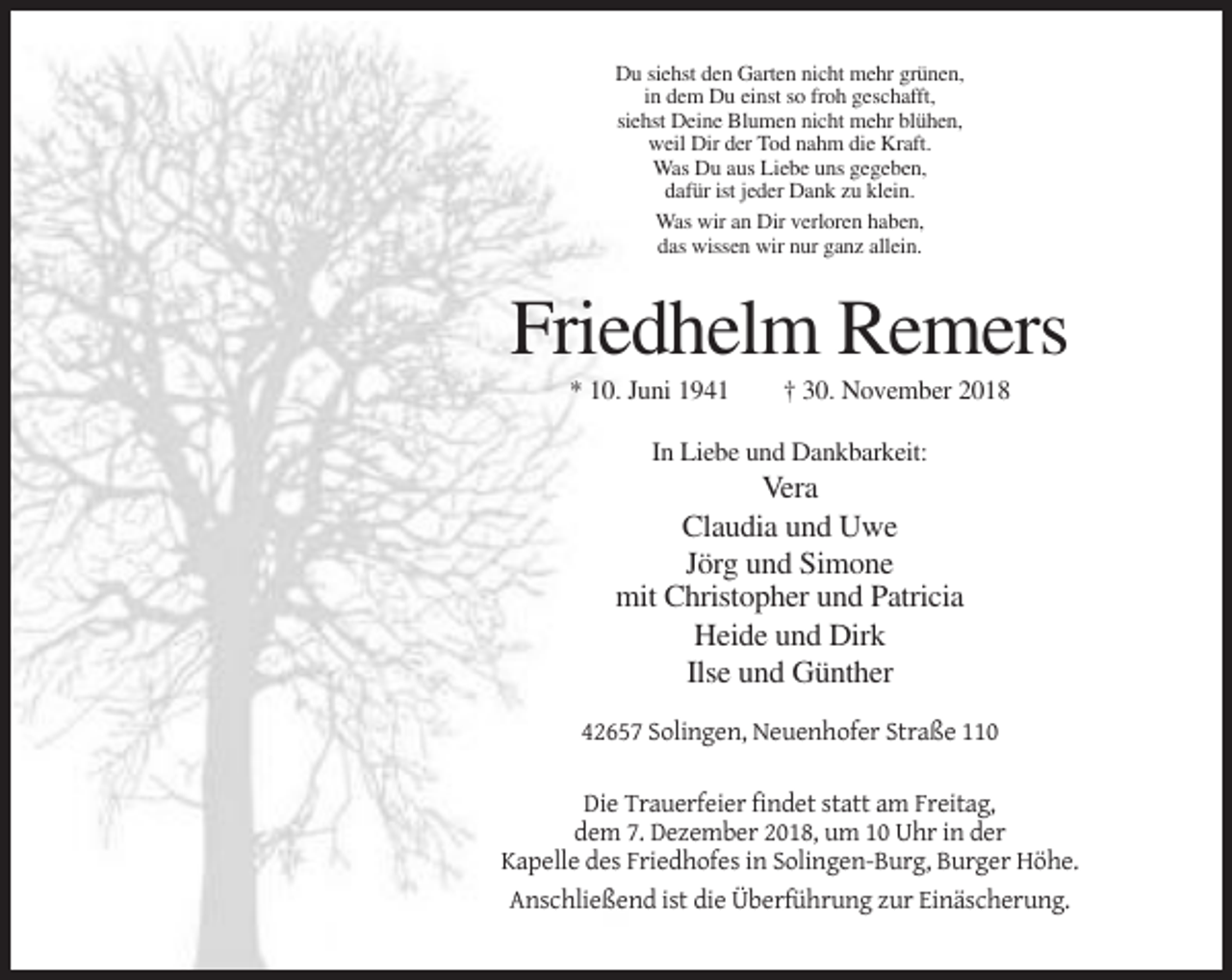 <p>Du siehst den Garten nicht mehr grünen,<br />in dem Du einst so froh geschafft,<br />siehst Deine Blumen nicht mehr blühen,<br />weil Dir der Tod nahm die Kraft.<br />Was Du aus Liebe uns gegeben,<br />dafür ist jeder Dank zu klein.<br />Was wir an Dir verloren haben,<br />das wissen wir nur ganz allein.</p><p>Friedhelm Remers<br />* 10. Juni 1941</p><p>† 30. November 2018</p><p>In Liebe und Dankbarkeit:</p><p>Vera<br />Claudia und Uwe<br />Jörg und Simone<br />mit Christopher und Patricia<br />Heide und Dirk<br />Ilse und Günther<br />42657 Solingen, Neuenhofer Straße 110<br />Die Trauerfeier findet statt am Freitag,<br />dem 7. Dezember 2018, um 10 Uhr in der<br />Kapelle des Friedhofes in Solingen-Burg, Burger Höhe.<br />Anschließend ist die Überführung zur Einäscherung.</p>