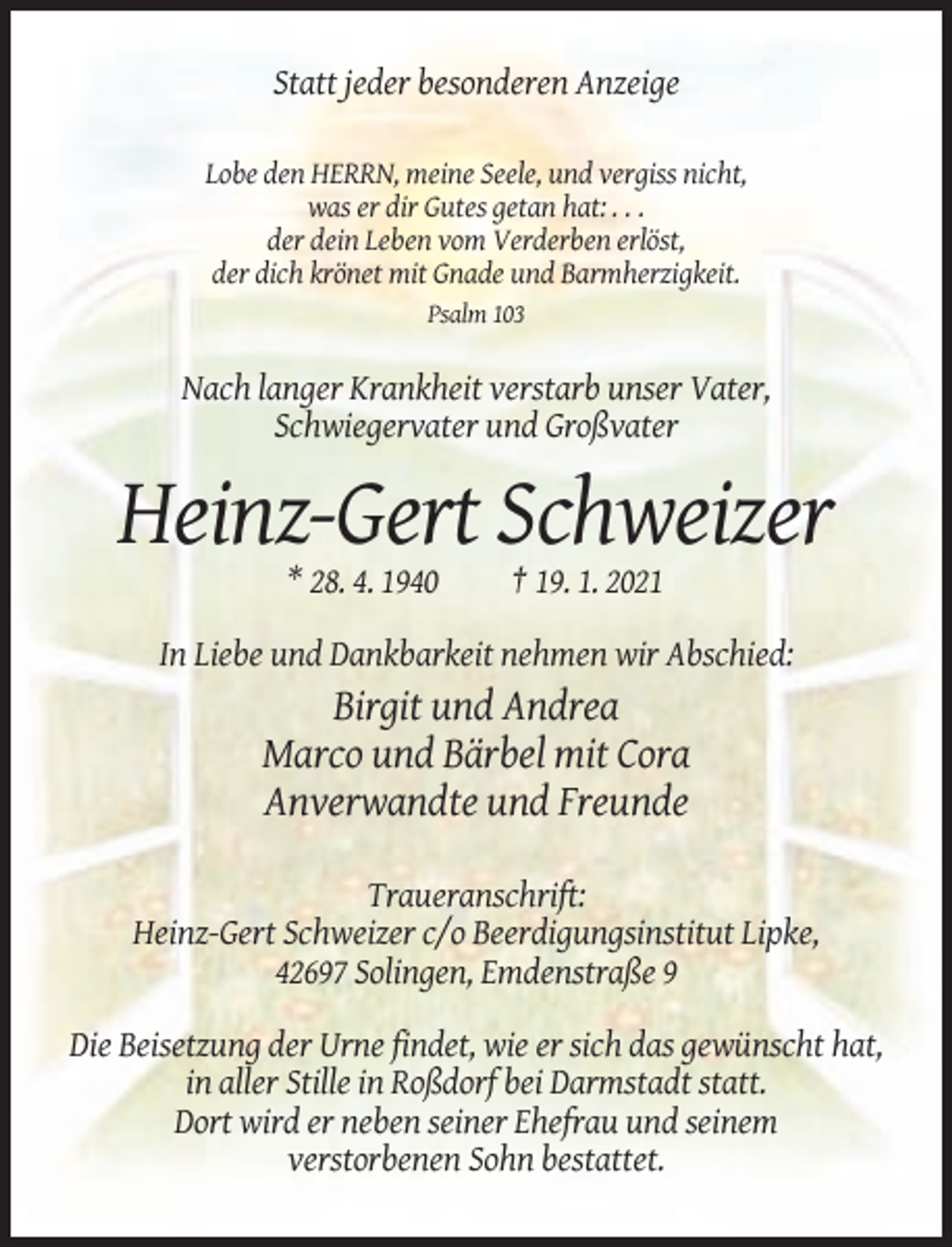 <p>Statt jeder besonderen Anzeige<br />Lobe den HERRN, meine Seele, und vergiss nicht,<br />was er dir Gutes getan hat: . . .<br />der dein Leben vom Verderben erlöst,<br />der dich krönet mit Gnade und Barmherzigkeit.<br />Psalm 103</p><p>Nach langer Krankheit verstarb unser Vater,<br />Schwiegervater und Großvater</p><p>Heinz-Gert Schweizer<br />* 28. 4. 1940</p><p>† 19. 1. 2021</p><p>In Liebe und Dankbarkeit nehmen wir Abschied:</p><p>Birgit und Andrea<br />Marco und Bärbel mit Cora<br />Anverwandte und Freunde<br />Traueranschrift:<br />Heinz-Gert Schweizer c/o Beerdigungsinstitut Lipke,<br />42697 Solingen, Emdenstraße 9<br />Die Beisetzung der Urne findet, wie er sich das gewünscht hat,<br />in aller Stille in Roßdorf bei Darmstadt statt.<br />Dort wird er neben seiner Ehefrau und seinem<br />verstorbenen Sohn bestattet.</p>