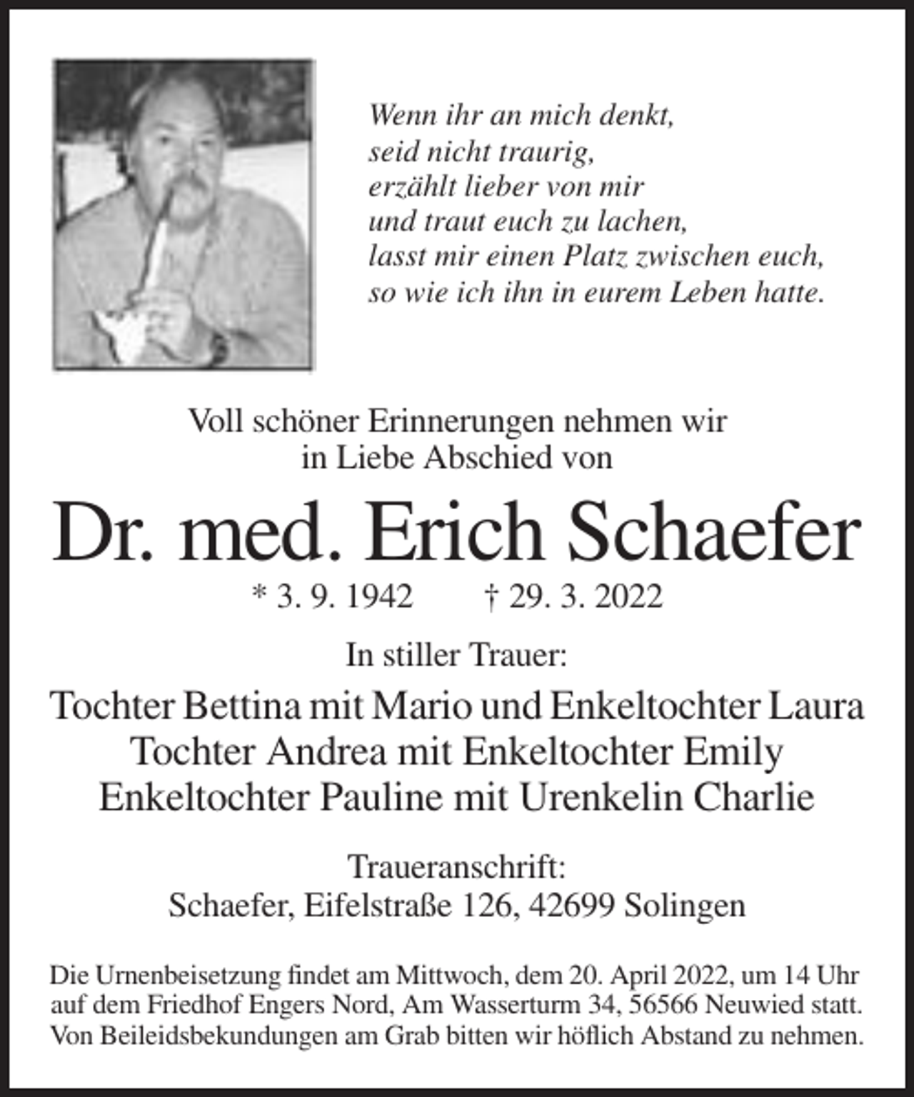 <p>Wenn ihr an mich denkt,<br />seid nicht traurig,<br />erzählt lieber von mir<br />und traut euch zu lachen,<br />lasst mir einen Platz zwischen euch,<br />so wie ich ihn in eurem Leben hatte.</p><p>Voll schöner Erinnerungen nehmen wir<br />in Liebe Abschied von</p><p>Dr. med. Erich Schaefer<br />* 3. 9. 1942</p><p>† 29. 3. 2022</p><p>In stiller Trauer:</p><p>Tochter Bettina mit Mario und Enkeltochter Laura<br />Tochter Andrea mit Enkeltochter Emily<br />Enkeltochter Pauline mit Urenkelin Charlie<br />Traueranschrift:<br />Schaefer, Eifelstraße 126, 42699 Solingen<br />Die Urnenbeisetzung findet am Mittwoch, dem 20. April 2022, um 14 Uhr<br />auf dem Friedhof Engers Nord, Am Wasserturm 34, 56566 Neuwied statt.<br />Von Beileidsbekundungen am Grab bitten wir höflich Abstand zu nehmen.</p>