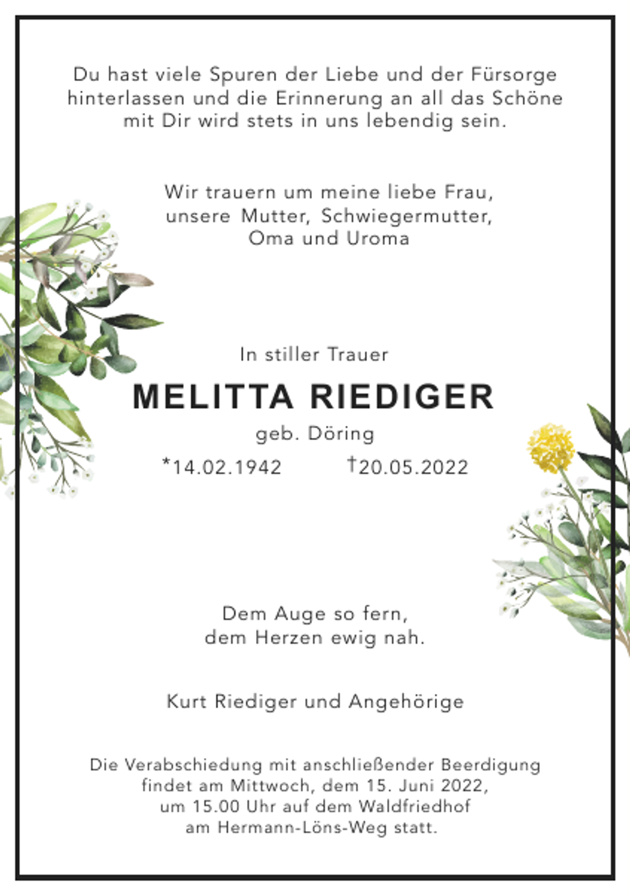 <p>Du hast viele Spuren der Liebe und der Fürsorge<br />hinterlassen und die Erinnerung an all das Schöne<br />mit Dir wird stets in uns lebendig sein.<br />Wir trauern um meine liebe Frau,<br />unsere Mutter, Schwiegermutter,<br />Oma und Uroma</p><p>In stiller Trauer</p><p>MELITTA RIEDIGER<br />geb. Döring<br />* 14.02.1942</p><p>† 20.05.2022</p><p>Dem Auge so fern,<br />dem Herzen ewig nah.<br />Kurt Riediger und Angehörige<br />Die Verabschiedung mit anschließender Beerdigung<br />findet am Mittwoch, dem 15. Juni 2022,<br />um 15.00 Uhr auf dem Waldfriedhof<br />am Hermann-Löns-Weg statt.</p>