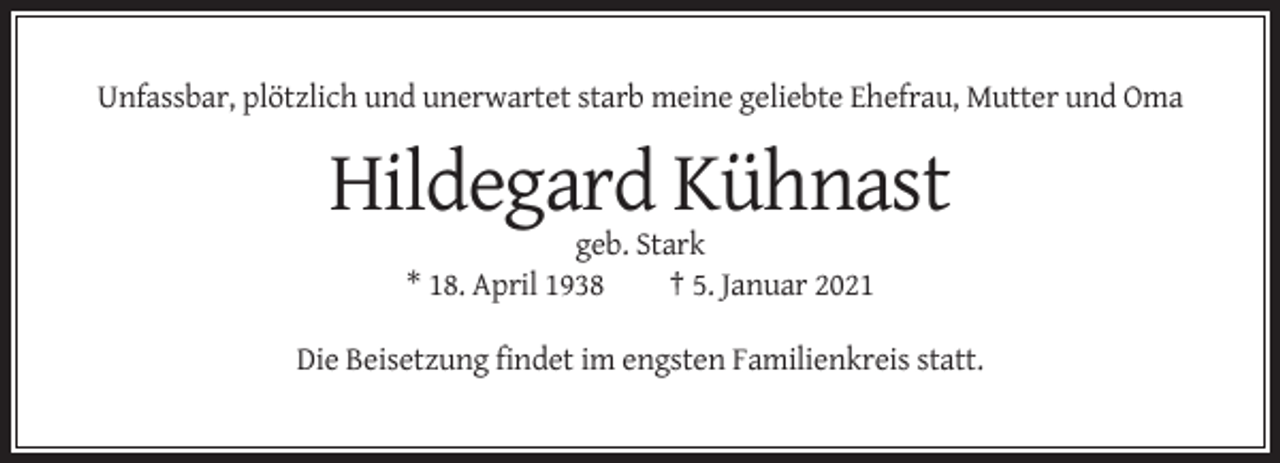 <p>Unfassbar, plötzlich und unerwartet starb meine geliebte Ehefrau, Mutter und Oma</p><p>Hildegard Kühnast<br />geb. Stark<br />* 18. April 1938<br />† 5. Januar 2021<br />Die Beisetzung findet im engsten Familienkreis statt.</p>