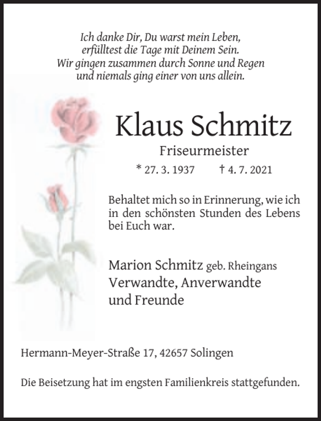 <p>Ich danke Dir, Du warst mein Leben,<br />erfülltest die Tage mit Deinem Sein.<br />Wir gingen zusammen durch Sonne und Regen<br />und niemals ging einer von uns allein.</p><p>Klaus Schmitz<br />Friseurmeister<br />* 27. 3. 1937</p><p>† 4. 7. 2021</p><p>Behaltet mich so in Erinnerung, wie ich<br />in den schönsten Stunden des Lebens<br />bei Euch war.</p><p>Marion Schmitz geb. Rheingans<br />Verwandte, Anverwandte<br />und Freunde</p><p>Hermann-Meyer-Straße 17, 42657 Solingen<br />Die Beisetzung hat im engsten Familienkreis stattgefunden.</p>