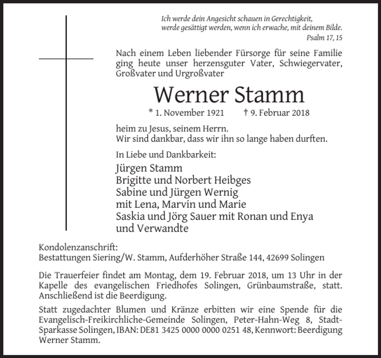 <p>Ich werde dein Angesicht schauen in Gerechtigkeit,<br />werde gesättigt werden, wenn ich erwache, mit deinem Bilde.<br />Psalm 17, 15</p><p>Nach einem Leben liebender Fürsorge für seine Familie<br />ging heute unser herzensguter Vater, Schwiegervater,<br />Großvater und Urgroßvater</p><p>Werner Stamm<br />* 1. November 1921</p><p>† 9. Februar 2018</p><p>heim zu Jesus, seinem Herrn.<br />Wir sind dankbar, dass wir ihn so lange haben durften.<br />In Liebe und Dankbarkeit:</p><p>Jürgen Stamm<br />Brigitte und Norbert Heibges<br />Sabine und Jürgen Wernig<br />mit Lena, Marvin und Marie<br />Saskia und Jörg Sauer mit Ronan und Enya<br />und Verwandte<br />Kondolenzanschrift:<br />Bestattungen Siering/W. Stamm, Aufderhöher Straße 144, 42699 Solingen<br />Die Trauerfeier findet am Montag, dem 19. Februar 2018, um 13 Uhr in der<br />Kapelle des evangelischen Friedhofes Solingen, Grünbaumstraße, statt.<br />Anschließend ist die Beerdigung.<br />Statt zugedachter Blumen und Kränze erbitten wir eine Spende für die<br />Evangelisch-Freikirchliche-Gemeinde Solingen, Peter-Hahn-Weg 8, StadtSparkasse Solingen, IBAN: DE81 3425 0251 48, Kennwort: Beerdigung<br />Werner Stamm.</p>