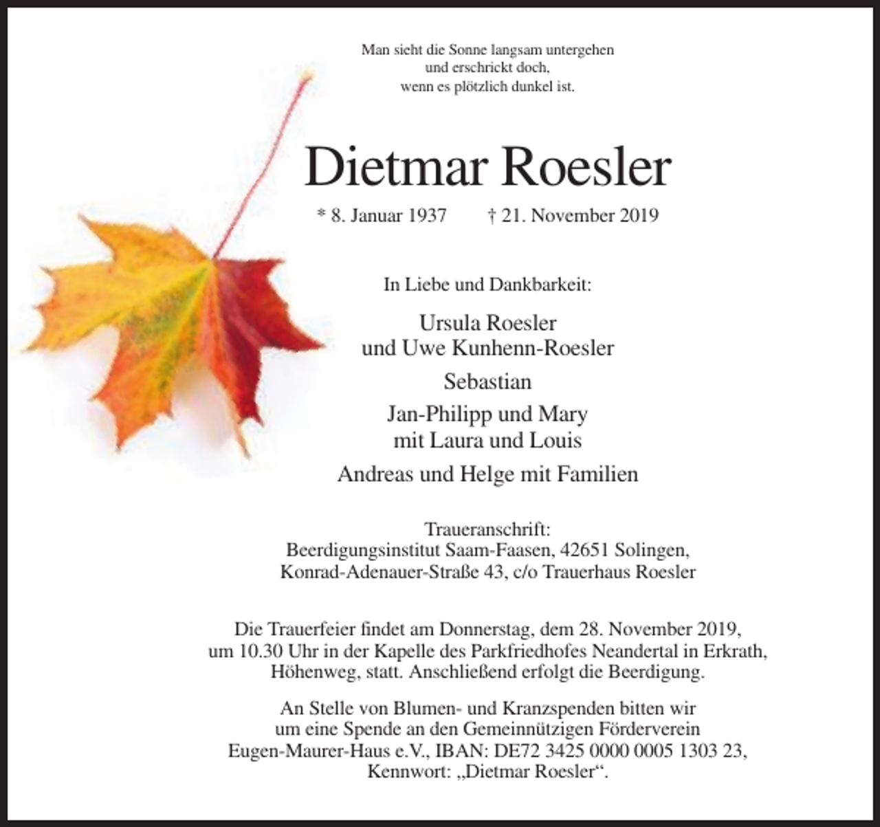 <p>Man sieht die Sonne langsam untergehen<br />und erschrickt doch,<br />wenn es plötzlich dunkel ist.</p><p>Dietmar Roesler<br />* 8. Januar 1937</p><p>† 21. November 2019</p><p>In Liebe und Dankbarkeit:</p><p>Ursula Roesler<br />und Uwe Kunhenn-Roesler<br />Sebastian<br />Jan-Philipp und Mary<br />mit Laura und Louis<br />Andreas und Helge mit Familien<br />Traueranschrift:<br />Beerdigungsinstitut Saam-Faasen, 42651 Solingen,<br />Konrad-Adenauer-Straße 43, c/o Trauerhaus Roesler<br />Die Trauerfeier findet am Donnerstag, dem 28. November 2019,<br />um 10.30 Uhr in der Kapelle des Parkfriedhofes Neandertal in Erkrath,<br />Höhenweg, statt. Anschließend erfolgt die Beerdigung.<br />An Stelle von Blumen- und Kranzspenden bitten wir<br />um eine Spende an den Gemeinnützigen Förderverein<br />Eugen-Maurer-Haus e.V., IBAN: DE72 3425 05 1303 23,<br />Kennwort: „Dietmar Roesler“.</p>