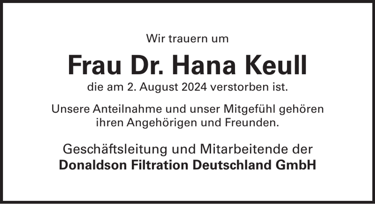 <p>Wir trauern um</p>
<p>Frau Dr. Hana Keull<br />die am 2. August 2024 verstorben ist.</p>
<p>Unsere Anteilnahme und unser Mitgefühl gehören<br />ihren Angehörigen und Freunden.</p>
<p>Geschäftsleitung und Mitarbeitende der<br />Donaldson Filtration Deutschland GmbH</p>
