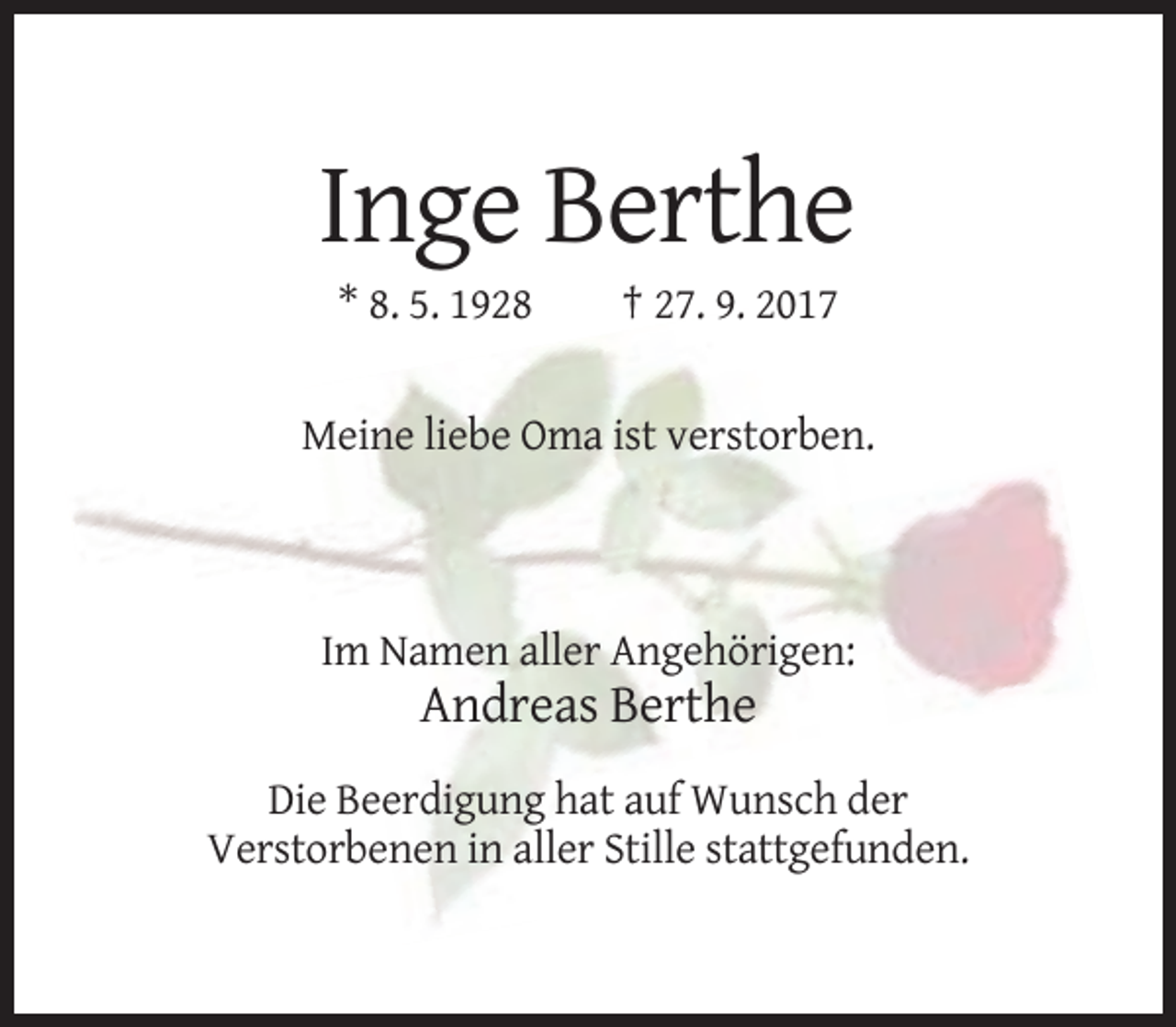 <p>Inge Berthe<br />* 8. 5. 1928</p><p>† 27. 9. 2017</p><p>Meine liebe Oma ist verstorben.</p><p>Im Namen aller Angehörigen:</p><p>Andreas Berthe<br />Die Beerdigung hat auf Wunsch der<br />Verstorbenen in aller Stille stattgefunden.</p>