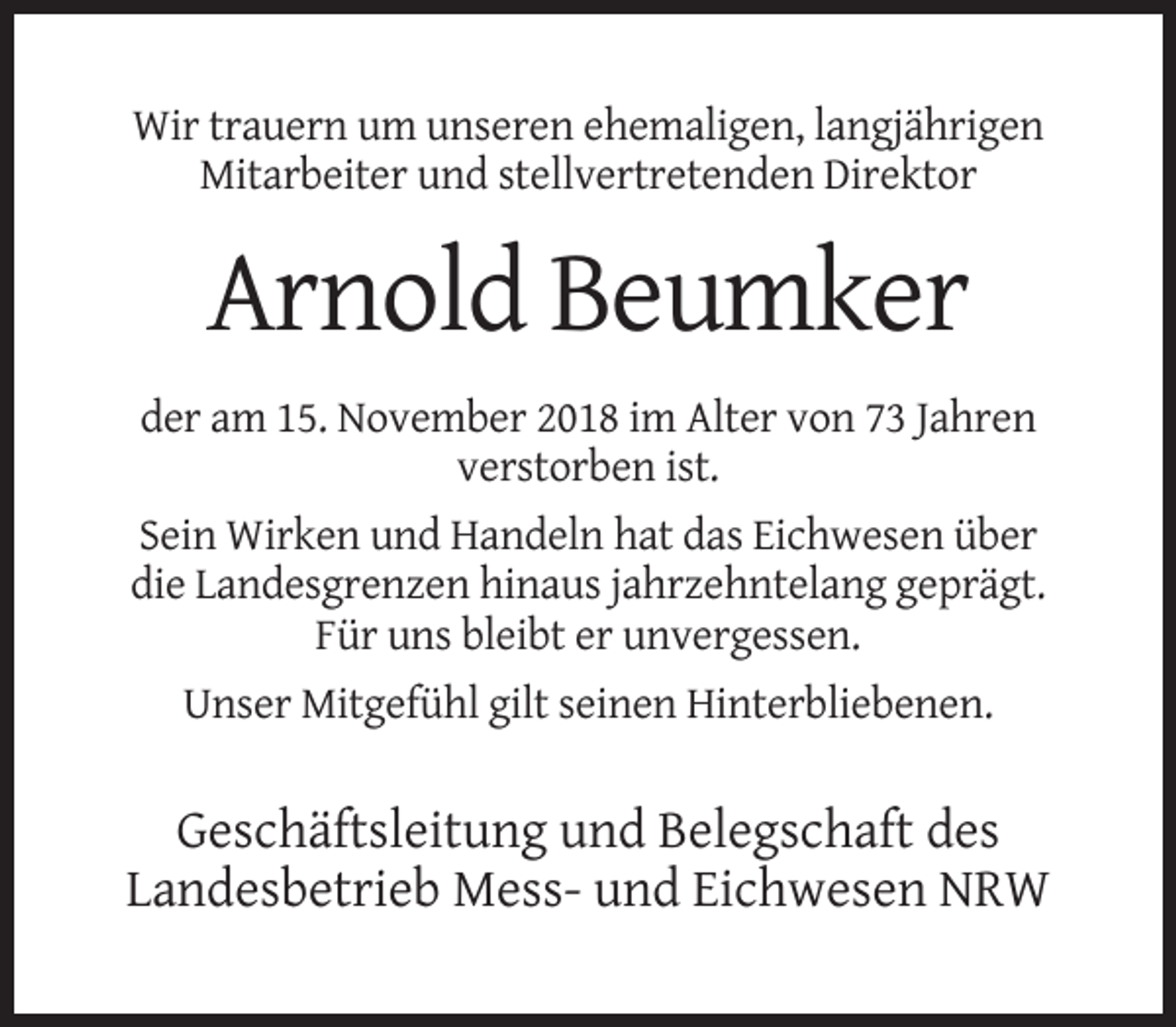 <p>Wir trauern um unseren ehemaligen, langjährigen<br />Mitarbeiter und stellvertretenden Direktor</p><p>Arnold Beumker<br />der am 15. November 2018 im Alter von 73 Jahren<br />verstorben ist.<br />Sein Wirken und Handeln hat das Eichwesen über<br />die Landesgrenzen hinaus jahrzehntelang geprägt.<br />Für uns bleibt er unvergessen.<br />Unser Mitgefühl gilt seinen Hinterbliebenen.</p><p>Geschäftsleitung und Belegschaft des<br />Landesbetrieb Mess- und Eichwesen NRW</p>