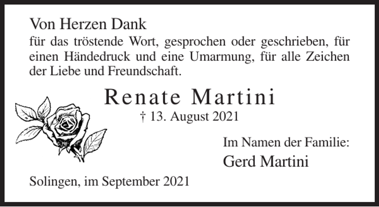 <p>Von Herzen Dank<br />für das tröstende Wort, gesprochen oder geschrieben, für<br />einen Händedruck und eine Umarmung, für alle Zeichen<br />der Liebe und Freundschaft.</p><p>R ena te M artini<br />† 13. August 2021<br />Im Namen der Familie:</p><p>Gerd Martini<br />Solingen, im September 2021</p>