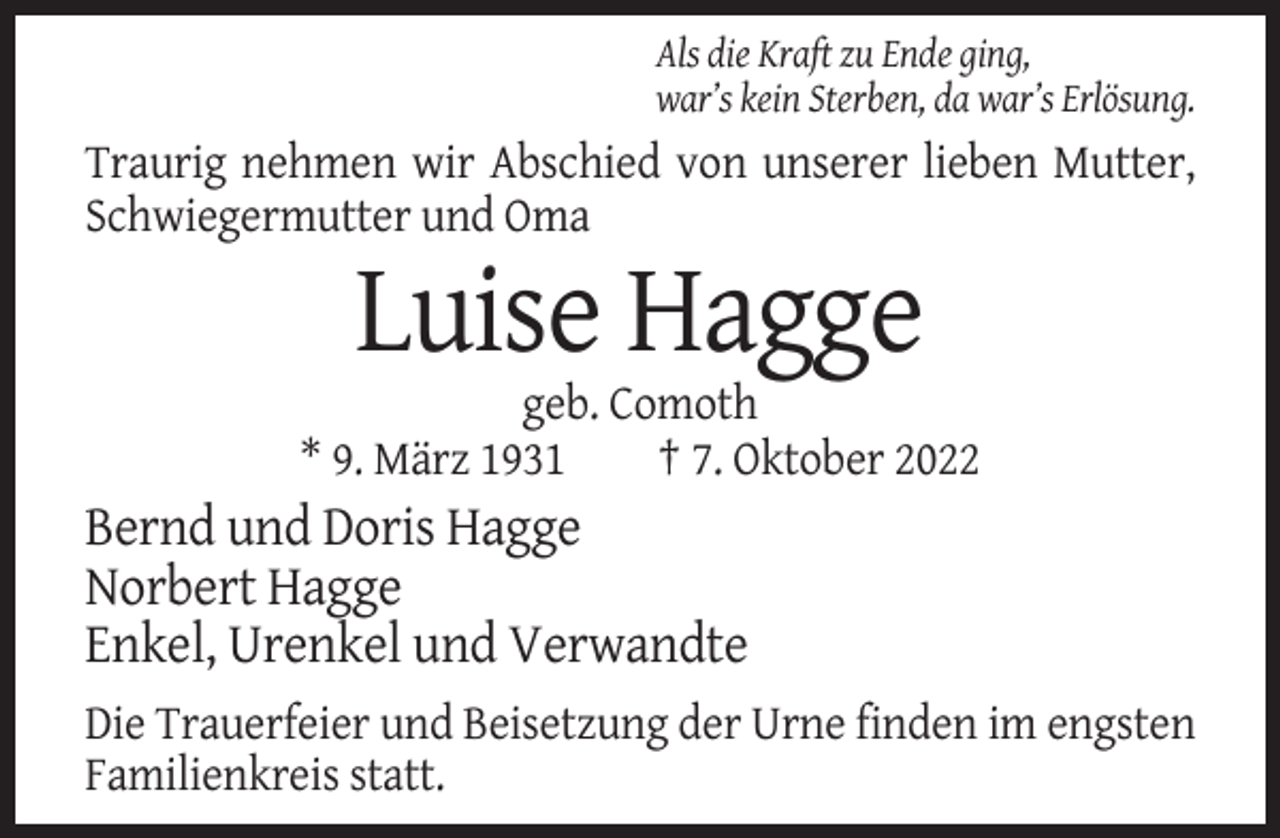 <p>Als die Kraft zu Ende ging,<br />war’s kein Sterben, da war’s Erlösung.</p><p>Traurig nehmen wir Abschied von unserer lieben Mutter,<br />Schwiegermutter und Oma</p><p>Luise Hagge<br />geb. Comoth<br />* 9. März 1931<br />† 7. Oktober 2022</p><p>Bernd und Doris Hagge<br />Norbert Hagge<br />Enkel, Urenkel und Verwandte<br />Die Trauerfeier und Beisetzung der Urne finden im engsten<br />Familienkreis statt.</p>