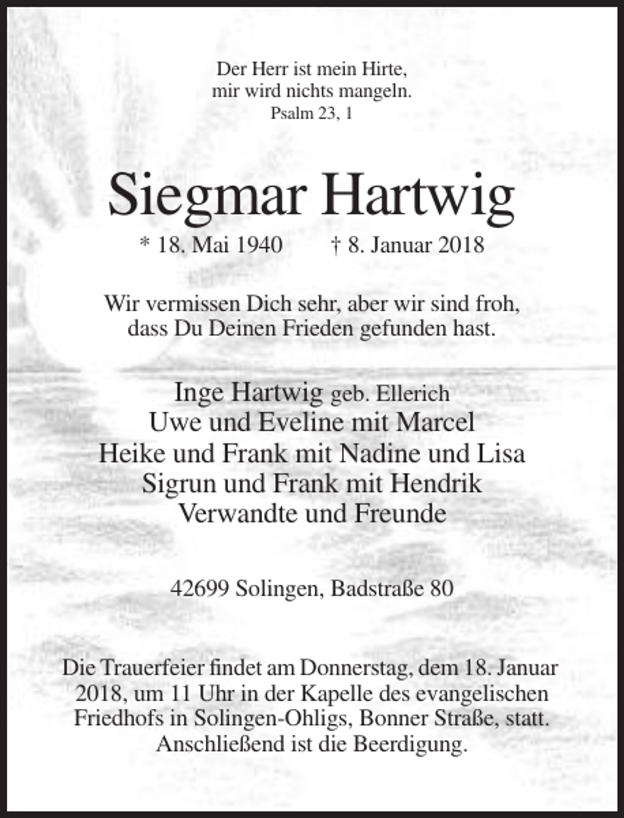 <p>Der Herr ist mein Hirte,<br />mir wird nichts mangeln.<br />Psalm 23, 1</p><p>Siegmar Hartwig<br />* 18. Mai 1940</p><p>† 8. Januar 2018</p><p>Wir vermissen Dich sehr, aber wir sind froh,<br />dass Du Deinen Frieden gefunden hast.</p><p>Inge Hartwig geb. Ellerich<br />Uwe und Eveline mit Marcel<br />Heike und Frank mit Nadine und Lisa<br />Sigrun und Frank mit Hendrik<br />Verwandte und Freunde<br />42699 Solingen, Badstraße 80<br />Die Trauerfeier findet am Donnerstag, dem 18. Januar<br />2018, um 11 Uhr in der Kapelle des evangelischen<br />Friedhofs in Solingen-Ohligs, Bonner Straße, statt.<br />Anschließend ist die Beerdigung.</p>