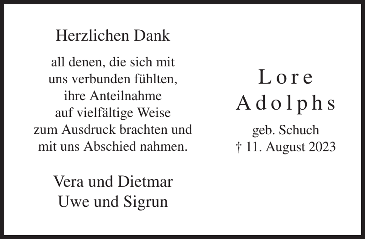 <p>Herzlichen Dank<br />all denen, die sich mit<br />uns verbunden fühlten,<br />ihre Anteilnahme<br />auf vielfältige Weise<br />zum Ausdruck brachten und<br />mit uns Abschied nahmen.</p><p>Vera und Dietmar<br />Uwe und Sigrun</p><p>Lore<br />Adolphs<br />geb. Schuch<br />† 11. August 2023</p>