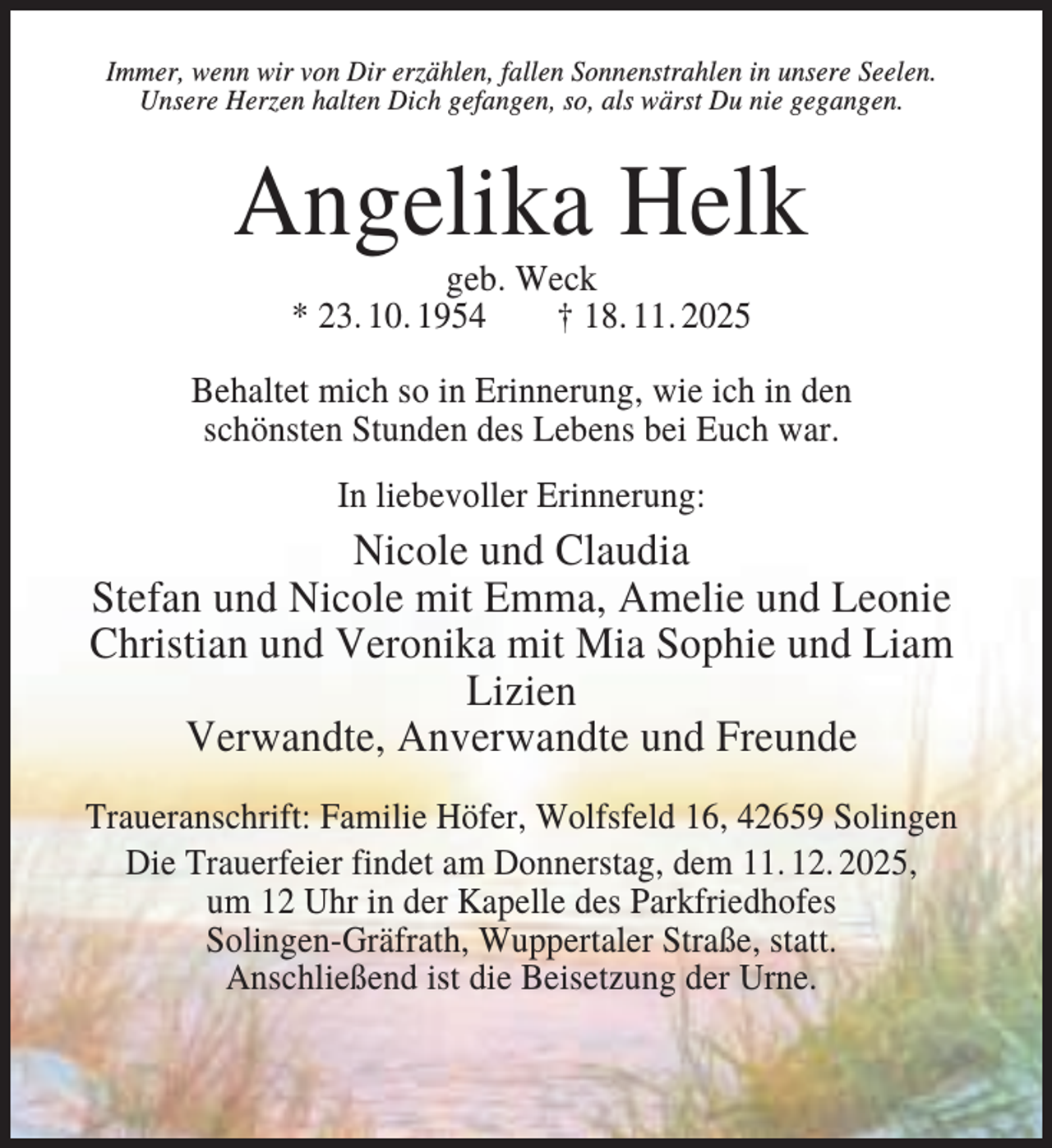 <p>Immer, wenn wir von Dir erzählen, fallen Sonnenstrahlen in unsere Seelen.<br />Unsere Herzen halten Dich gefangen, so, als wärst Du nie gegangen.</p><p>Angelika Helk<br />geb. Weck<br />* 23. 10. 1954<br />† 18. 11. 2025<br />Behaltet mich so in Erinnerung, wie ich in den<br />schönsten Stunden des Lebens bei Euch war.<br />In liebevoller Erinnerung:</p><p>Nicole und Claudia<br />Stefan und Nicole mit Emma, Amelie und Leonie<br />Christian und Veronika mit Mia Sophie und Liam<br />Lizien<br />Verwandte, Anverwandte und Freunde<br />Traueranschrift: Familie Höfer, Wolfsfeld 16, 42659 Solingen<br />Die Trauerfeier findet am Donnerstag, dem 11. 12. 2025,<br />um 12 Uhr in der Kapelle des Parkfriedhofes<br />Solingen-Gräfrath, Wuppertaler Straße, statt.<br />Anschließend ist die Beisetzung der Urne.</p>