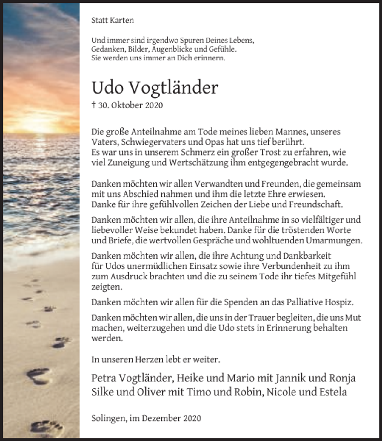 <p>Statt Karten<br />Und immer sind irgendwo Spuren Deines Lebens,<br />Gedanken, Bilder, Augenblicke und Gefühle.<br />Sie werden uns immer an Dich erinnern.</p><p>Udo Vogtländer<br />† 30. Oktober 2020<br />Die große Anteilnahme am Tode meines lieben Mannes, unseres<br />Vaters, Schwiegervaters und Opas hat uns tief berührt.<br />Es war uns in unserem Schmerz ein großer Trost zu erfahren, wie<br />viel Zuneigung und Wertschätzung ihm entgegengebracht wurde.<br />Danken möchten wir allen Verwandten und Freunden, die gemeinsam<br />mit uns Abschied nahmen und ihm die letzte Ehre erwiesen.<br />Danke für ihre gefühlvollen Zeichen der Liebe und Freundschaft.<br />Danken möchten wir allen, die ihre Anteilnahme in so vielfältiger und<br />liebevoller Weise bekundet haben. Danke für die tröstenden Worte<br />und Briefe, die wertvollen Gespräche und wohltuenden Umarmungen.<br />Danken möchten wir allen, die ihre Achtung und Dankbarkeit<br />für Udos unermüdlichen Einsatz sowie ihre Verbundenheit zu ihm<br />zum Ausdruck brachten und die zu seinem Tode ihr tiefes Mitgefühl<br />zeigten.<br />Danken möchten wir allen für die Spenden an das Palliative Hospiz.<br />Danken möchten wir allen, die uns in der Trauer begleiten, die uns Mut<br />machen, weiterzugehen und die Udo stets in Erinnerung behalten<br />werden.<br />In unseren Herzen lebt er weiter.</p><p>Petra Vogtländer, Heike und Mario mit Jannik und Ronja<br />Silke und Oliver mit Timo und Robin, Nicole und Estela<br />Solingen, im Dezember 2020</p>