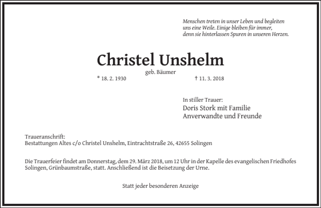 <p>Menschen treten in unser Leben und begleiten<br />uns eine Weile. Einige bleiben für immer,<br />denn sie hinterlassen Spuren in unseren Herzen.</p><p>Christel Unshelm<br />geb. Bäumer<br />* 18. 2. 1930</p><p>† 11. 3. 2018</p><p>In stiller Trauer:</p><p>Doris Stork mit Familie<br />Anverwandte und Freunde<br />Traueranschrift:<br />Bestattungen Altes c/o Christel Unshelm, Eintrachtstraße 26, 42655 Solingen</p><p>Die Trauerfeier findet am Donnerstag, dem 29. März 2018, um 12 Uhr in der Kapelle des evangelischen Friedhofes<br />Solingen, Grünbaumstraße, statt. Anschließend ist die Beisetzung der Urne.</p><p>Statt jeder besonderen Anzeige</p>