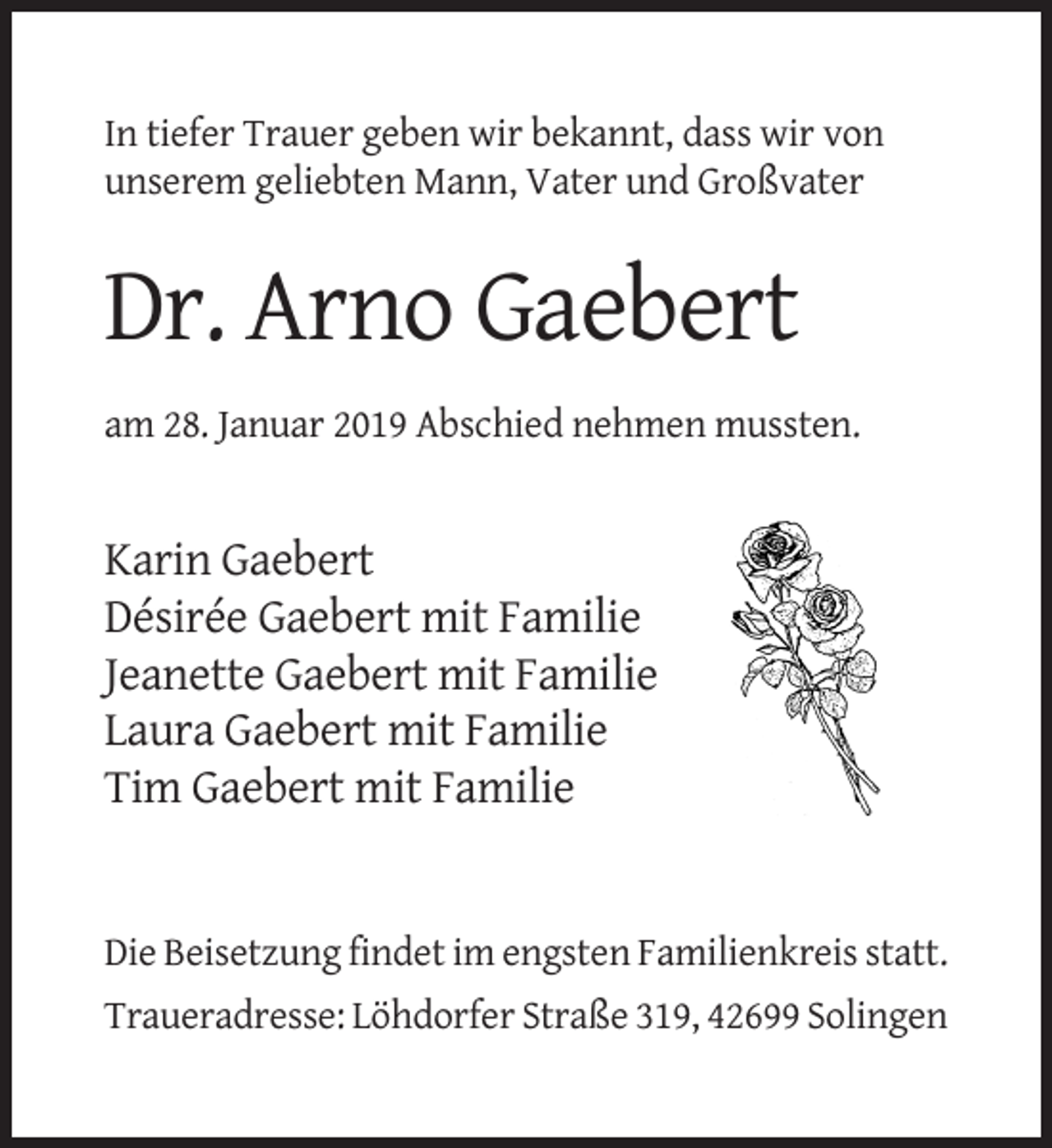 <p>In tiefer Trauer geben wir bekannt, dass wir von<br />unserem geliebten Mann, Vater und Großvater</p><p>Dr. Arno Gaebert<br />am 28. Januar 2019 Abschied nehmen mussten.</p><p>Karin Gaebert<br />Désirée Gaebert mit Familie<br />Jeanette Gaebert mit Familie<br />Laura Gaebert mit Familie<br />Tim Gaebert mit Familie</p><p>Die Beisetzung findet im engsten Familienkreis statt.<br />Traueradresse: Löhdorfer Straße 319, 42699 Solingen</p>