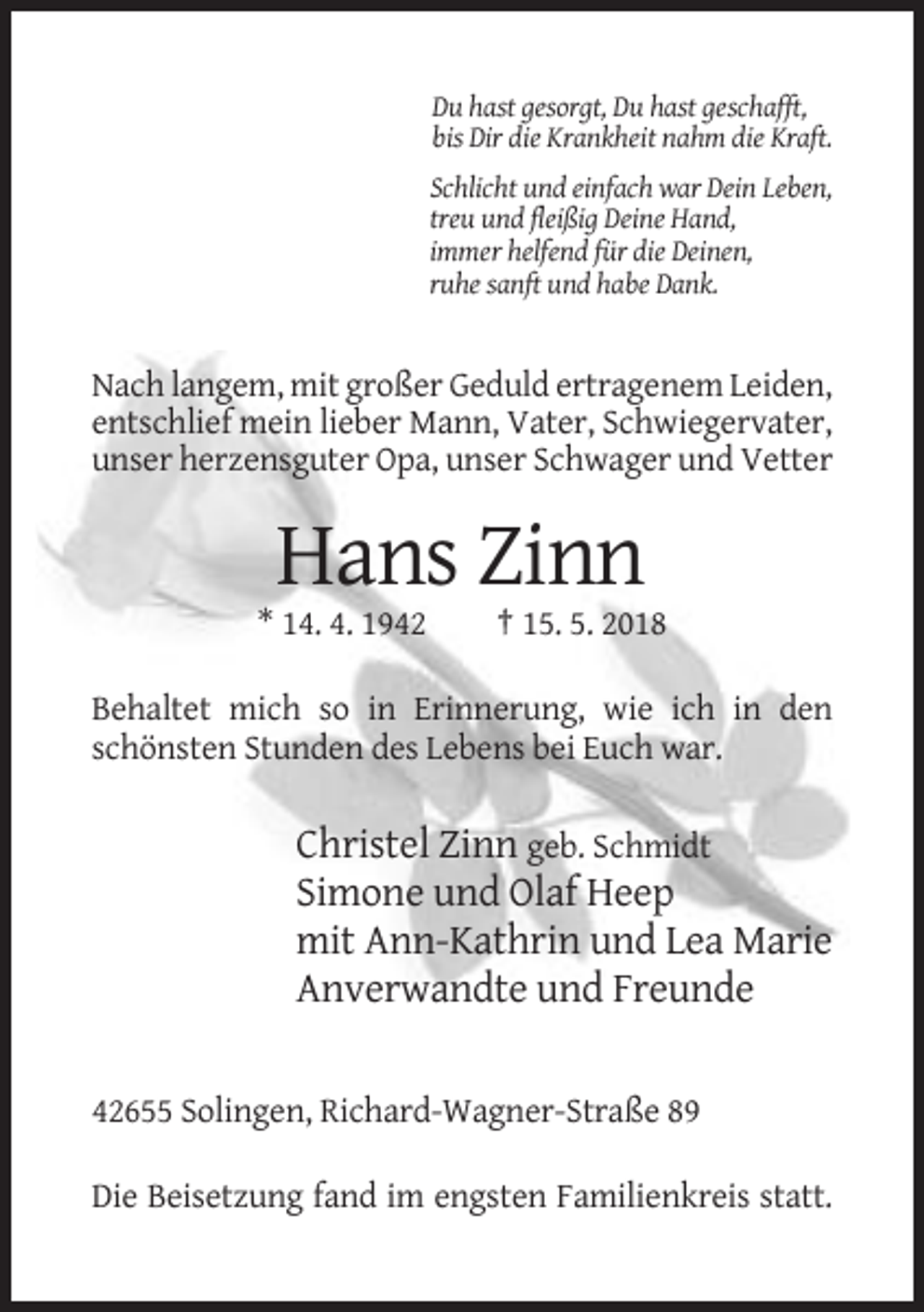 <p>Du hast gesorgt, Du hast geschafft,<br />bis Dir die Krankheit nahm die Kraft.<br />Schlicht und einfach war Dein Leben,<br />treu und fleißig Deine Hand,<br />immer helfend für die Deinen,<br />ruhe sanft und habe Dank.</p><p>Nach langem, mit großer Geduld ertragenem Leiden,<br />entschlief mein lieber Mann, Vater, Schwiegervater,<br />unser herzensguter Opa, unser Schwager und Vetter</p><p>Hans Zinn<br />* 14. 4. 1942</p><p>† 15. 5. 2018</p><p>Behaltet mich so in Erinnerung, wie ich in den<br />schönsten Stunden des Lebens bei Euch war.</p><p>Christel Zinn geb. Schmidt<br />Simone und Olaf Heep<br />mit Ann-Kathrin und Lea Marie<br />Anverwandte und Freunde<br />42655 Solingen, Richard-Wagner-Straße 89<br />Die Beisetzung fand im engsten Familienkreis statt.</p>