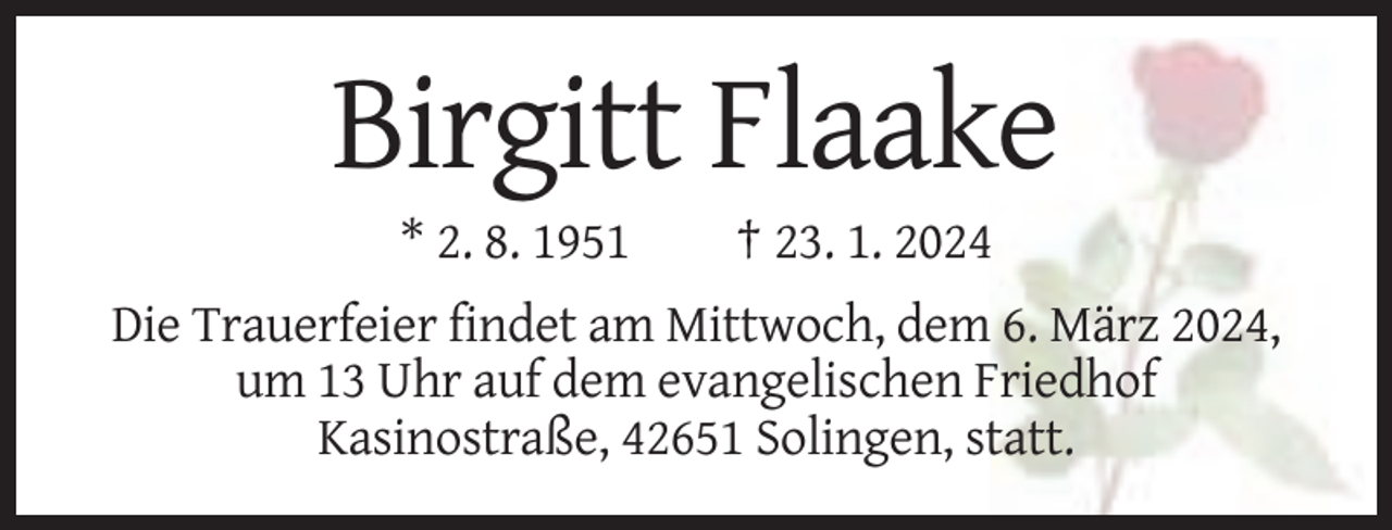 <p>Birgitt Flaake<br />* 2. 8. 1951</p><p>† 23. 1. 2024</p><p>Die Trauerfeier findet am Mittwoch, dem 6. März 2024,<br />um 13 Uhr auf dem evangelischen Friedhof<br />Kasinostraße, 42651 Solingen, statt.</p>