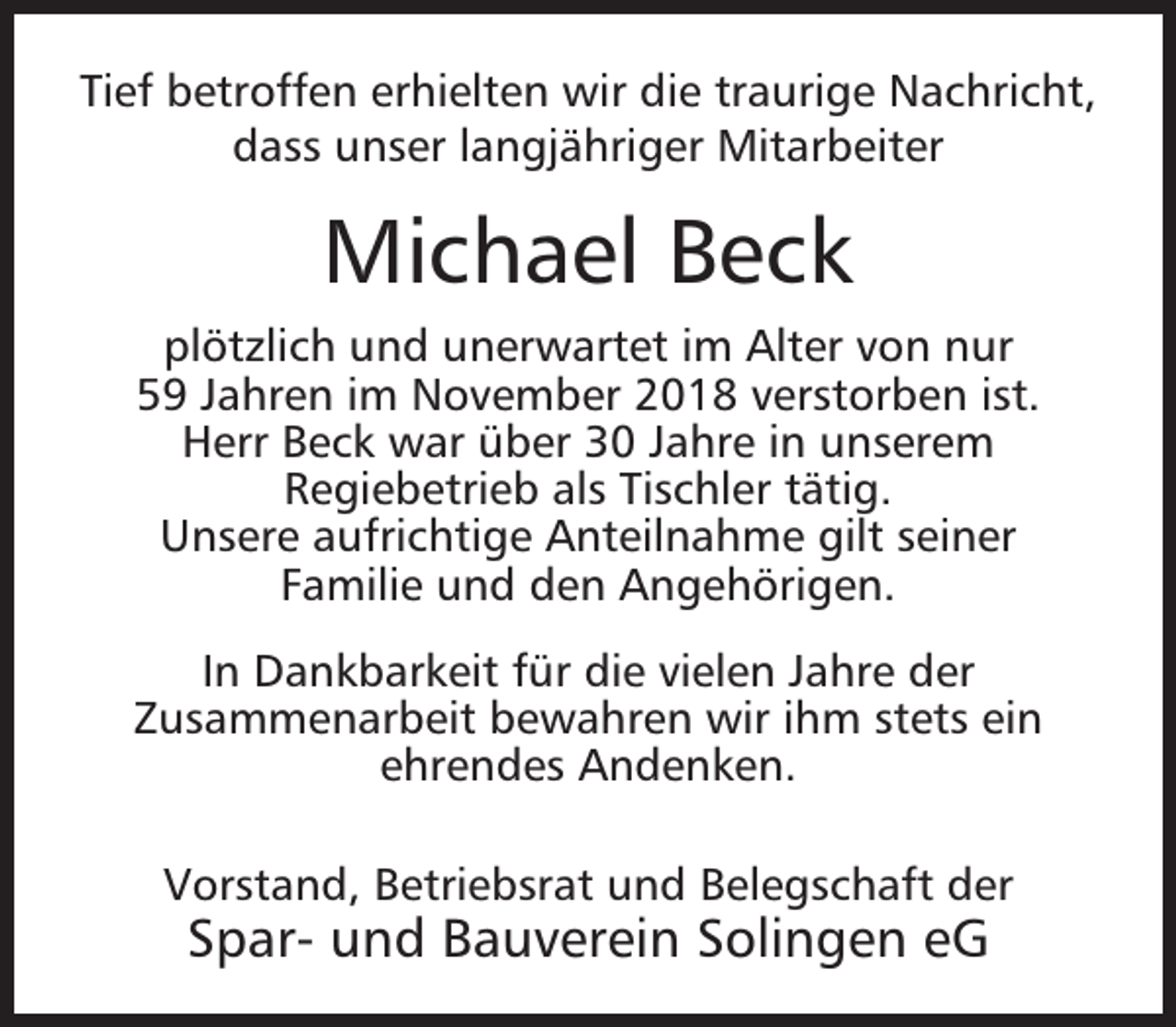 <p>Tief betroffen erhielten wir die traurige Nachricht,<br />dass unser langjähriger Mitarbeiter</p><p>Michael Beck<br />plötzlich und unerwartet im Alter von nur<br />59 Jahren im November 2018 verstorben ist.<br />Herr Beck war über 30 Jahre in unserem<br />Regiebetrieb als Tischler tätig.<br />Unsere aufrichtige Anteilnahme gilt seiner<br />Familie und den Angehörigen.<br />In Dankbarkeit für die vielen Jahre der<br />Zusammenarbeit bewahren wir ihm stets ein<br />ehrendes Andenken.<br />Vorstand, Betriebsrat und Belegschaft der</p><p>Spar- und Bauverein Solingen eG</p>