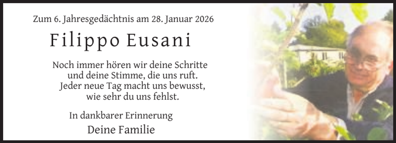 <p>Zum 6. Jahresgedächtnis am 28. Januar 2026</p>
<p>Fi l i p p o Eu sa n i<br />Noch immer hören wir deine Schritte<br />und deine Stimme, die uns ruft.<br />Jeder neue Tag macht uns bewusst,<br />wie sehr du uns fehlst.<br />In dankbarer Erinnerung</p>
<p>Deine Familie</p>