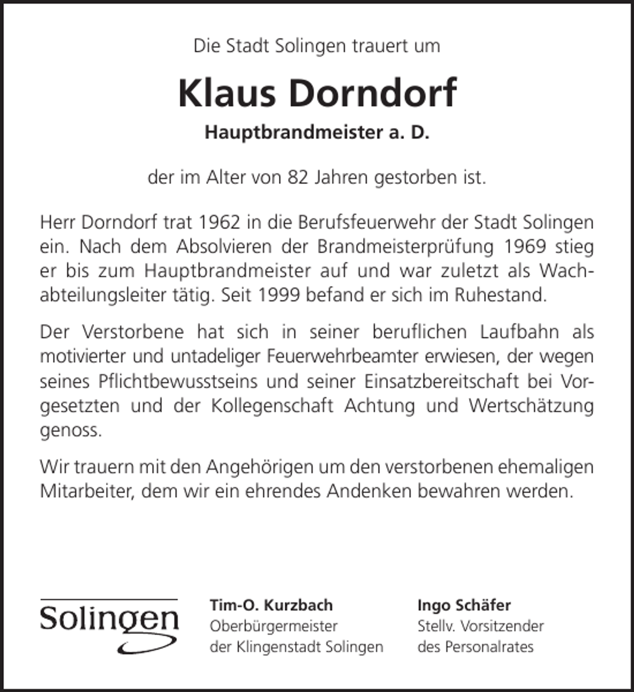 <p>Die Stadt Solingen trauert um</p><p>Klaus Dorndorf<br />Hauptbrandmeister a. D.</p><p>der im Alter von 82 Jahren gestorben ist.<br />Herr Dorndorf trat 1962 in die Berufsfeuerwehr der Stadt Solingen<br />ein. Nach dem Absolvieren der Brandmeisterprüfung 1969 stieg<br />er bis zum Hauptbrandmeister auf und war zuletzt als Wachabteilungsleiter tätig. Seit 1999 befand er sich im Ruhestand.<br />Der Verstorbene hat sich in seiner beruﬂichen Laufbahn als<br />motivierter und untadeliger Feuerwehrbeamter erwiesen, der wegen<br />seines Pﬂichtbewusstseins und seiner Einsatzbereitschaft bei Vorgesetzten und der Kollegenschaft Achtung und Wertschätzung<br />genoss.<br />Wir trauern mit den Angehörigen um den verstorbenen ehemaligen<br />Mitarbeiter, dem wir ein ehrendes Andenken bewahren werden.</p><p>Tim-O. Kurzbach<br />Oberbürgermeister<br />der Klingenstadt Solingen</p><p>Ingo Schäfer<br />Stellv. Vorsitzender<br />des Personalrates</p>