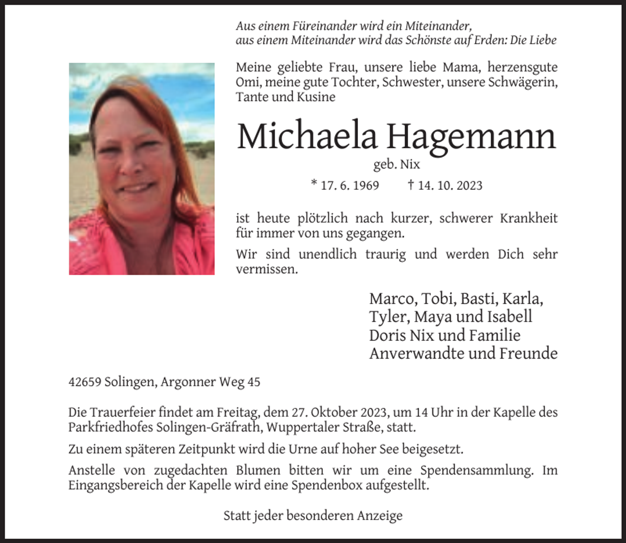 <p>Aus einem Füreinander wird ein Miteinander,<br />aus einem Miteinander wird das Schönste auf Erden: Die Liebe</p><p>Meine geliebte Frau, unsere liebe Mama, herzensgute<br />Omi, meine gute Tochter, Schwester, unsere Schwägerin,<br />Tante und Kusine</p><p>Michaela Hagemann<br />geb. Nix<br />* 17. 6. 1969<br />† 14. 10. 2023<br />ist heute plötzlich nach kurzer, schwerer Krankheit<br />für immer von uns gegangen.<br />Wir sind unendlich traurig und werden Dich sehr<br />vermissen.</p><p>Marco, Tobi, Basti, Karla,<br />Tyler, Maya und Isabell<br />Doris Nix und Familie<br />Anverwandte und Freunde<br />42659 Solingen, Argonner Weg 45<br />Die Trauerfeier findet am Freitag, dem 27. Oktober 2023, um 14 Uhr in der Kapelle des<br />Parkfriedhofes Solingen-Gräfrath, Wuppertaler Straße, statt.<br />Zu einem späteren Zeitpunkt wird die Urne auf hoher See beigesetzt.<br />Anstelle von zugedachten Blumen bitten wir um eine Spendensammlung. Im<br />Eingangsbereich der Kapelle wird eine Spendenbox aufgestellt.<br />Statt jeder besonderen Anzeige</p>