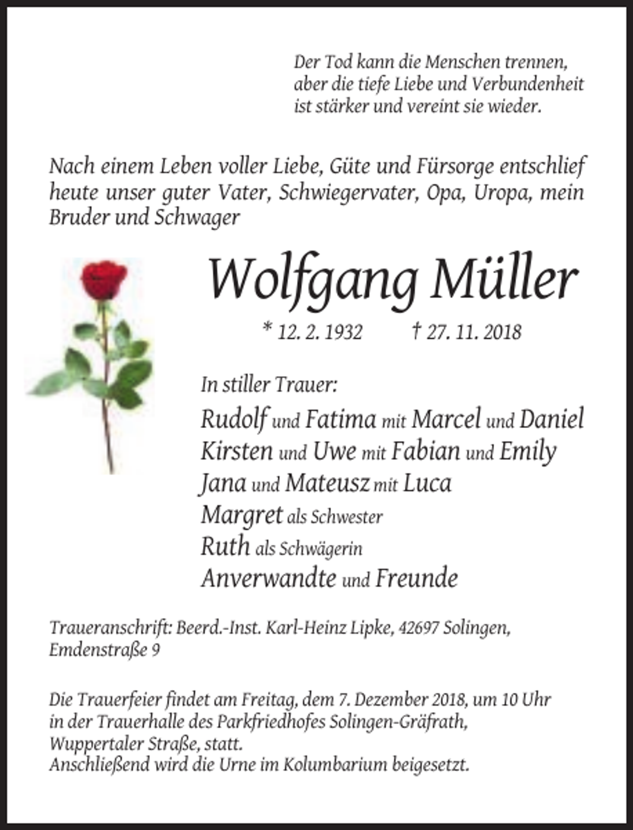 <p>Der Tod kann die Menschen trennen,<br />aber die tiefe Liebe und Verbundenheit<br />ist stärker und vereint sie wieder.</p><p>Nach einem Leben voller Liebe, Güte und Fürsorge entschlief<br />heute unser guter Vater, Schwiegervater, Opa, Uropa, mein<br />Bruder und Schwager</p><p>Wolfgang Müller<br />* 12. 2. 1932</p><p>† 27. 11. 2018</p><p>In stiller Trauer:</p><p>Rudolf und Fatima mit Marcel und Daniel<br />Kirsten und Uwe mit Fabian und Emily<br />Jana und Mateusz mit Luca<br />Margret als Schwester<br />Ruth als Schwägerin<br />Anverwandte und Freunde<br />Traueranschrift: Beerd.-Inst. Karl-Heinz Lipke, 42697 Solingen,<br />Emdenstraße 9<br />Die Trauerfeier findet am Freitag, dem 7. Dezember 2018, um 10 Uhr<br />in der Trauerhalle des Parkfriedhofes Solingen-Gräfrath,<br />Wuppertaler Straße, statt.<br />Anschließend wird die Urne im Kolumbarium beigesetzt.</p>
